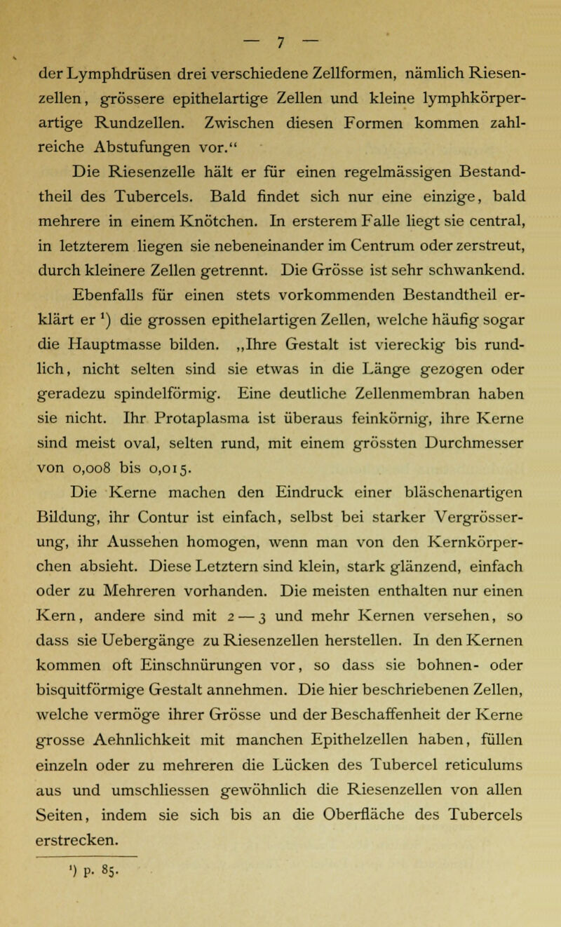 der Lymphdrüsen drei verschiedene Zellformen, nämlich Riesen- zellen, grössere epithelartige Zellen und kleine lymphkörper- artige Rundzellen. Zwischen diesen Formen kommen zahl- reiche Abstufungen vor. Die Riesenzelle hält er für einen regelmässigen Bestand- theil des Tubercels. Bald findet sich nur eine einzige, bald mehrere in einem Knötchen. In ersterem Falle liegt sie central, in letzterem liegen sie nebeneinander im Centrum oder zerstreut, durch kleinere Zellen getrennt. Die Grösse ist sehr schwankend. Ebenfalls für einen stets vorkommenden Bestandtheil er- klärt er ') die grossen epithelartigen Zellen, welche häufig sogar die Hauptmasse bilden. „Ihre Gestalt ist viereckig bis rund- lich, nicht selten sind sie etwas in die Länge gezogen oder geradezu spindelförmig. Eine deutliche Zellenmembran haben sie nicht. Ihr Protaplasma ist überaus feinkörnig, ihre Kerne sind meist oval, selten rund, mit einem grössten Durchmesser von 0,008 bis 0,015. Die Kerne machen den Eindruck einer bläschenartigen Bildung, ihr Contur ist einfach, selbst bei starker Vergrösser- ung, ihr Aussehen homogen, wenn man von den Kernkörper- chen absieht. Diese Letztern sind klein, stark glänzend, einfach oder zu Mehreren vorhanden. Die meisten enthalten nur einen Kern, andere sind mit 2 •— 3 und mehr Kernen versehen, so dass sie Uebergänge zu Riesenzellen herstellen. In den Kernen kommen oft Einschnürungen vor, so dass sie bohnen- oder bisquitförmige Gestalt annehmen. Die hier beschriebenen Zellen, welche vermöge ihrer Grösse und der Beschaffenheit der Kerne grosse Aehnlichkeit mit manchen Epithelzellen haben, füllen einzeln oder zu mehreren die Lücken des Tubercel reticulums aus und umschliessen gewöhnlich die Riesenzellen von allen Seiten, indem sie sich bis an die Oberfläche des Tubercels erstrecken.