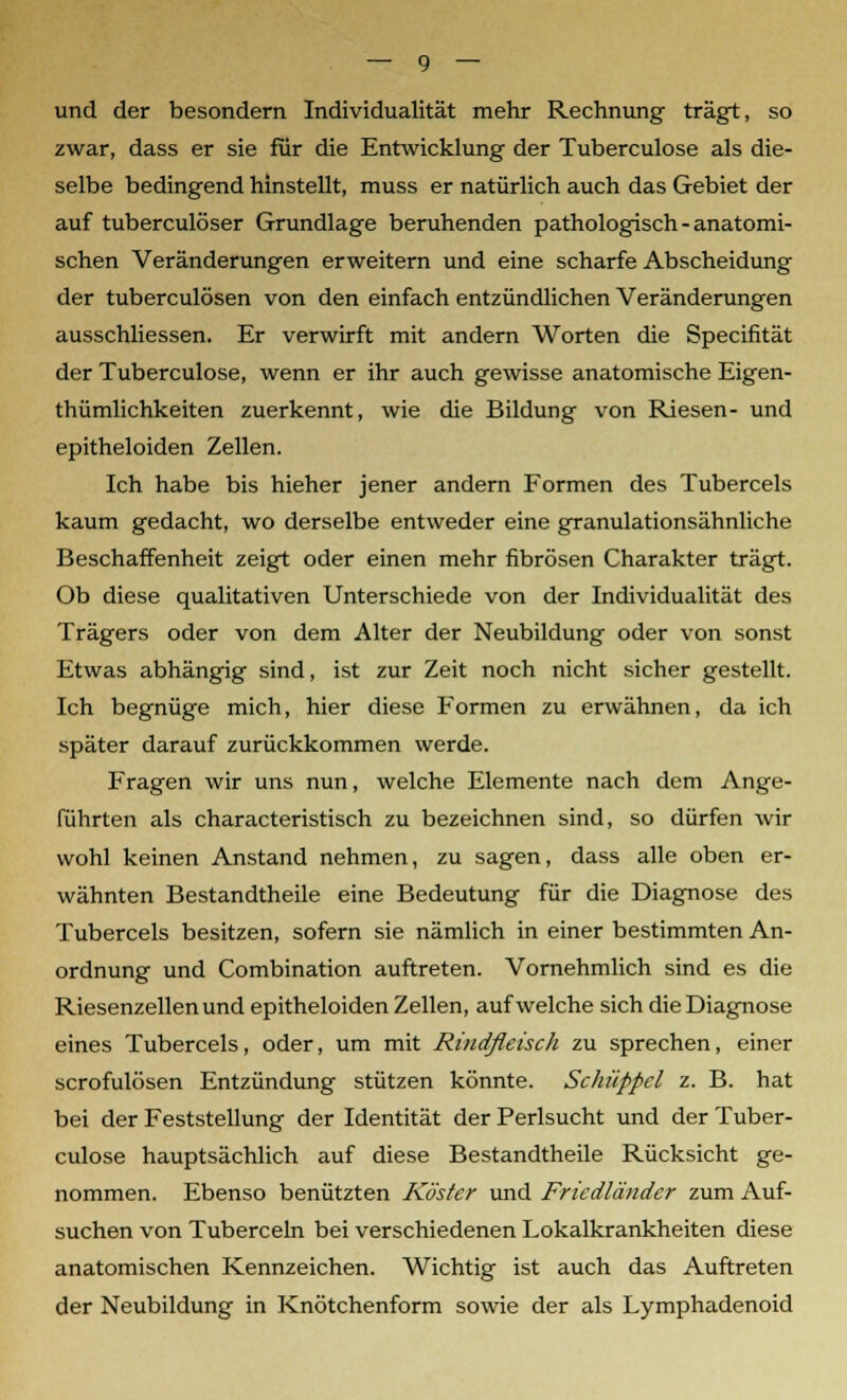 und der besondern Individualität mehr Rechnung trägt, so zwar, dass er sie für die Entwicklung der Tuberculose als die- selbe bedingend hinstellt, muss er natürlich auch das Gebiet der auf tuberculöser Grundlage beruhenden pathologisch - anatomi- schen Veränderungen erweitern und eine scharfe Abscheidung der tuberculösen von den einfach entzündlichen Veränderungen ausschliessen. Er verwirft mit andern Worten die Specifität der Tuberculose, wenn er ihr auch gewisse anatomische Eigen- thümlichkeiten zuerkennt, wie die Bildung von Riesen- und epitheloiden Zellen. Ich habe bis hieher jener andern Formen des Tubercels kaum gedacht, wo derselbe entweder eine granulationsähnliche Beschaffenheit zeigt oder einen mehr fibrösen Charakter trägt. Ob diese qualitativen Unterschiede von der Individualität des Trägers oder von dem Alter der Neubildung oder von sonst Etwas abhängig sind, ist zur Zeit noch nicht sicher gestellt. Ich begnüge mich, hier diese Formen zu erwähnen, da ich später darauf zurückkommen werde. Fragen wir uns nun, welche Elemente nach dem Ange- führten als characteristisch zu bezeichnen sind, so dürfen wir wohl keinen Anstand nehmen, zu sagen, dass alle oben er- wähnten Bestandtheile eine Bedeutung für die Diagnose des Tubercels besitzen, sofern sie nämlich in einer bestimmten An- ordnung und Combination auftreten. Vornehmlich sind es die Riesenzellen und epitheloiden Zellen, aufweiche sich die Diagnose eines Tubercels, oder, um mit Rindfleisch zu sprechen, einer scrofulösen Entzündung stützen könnte. Scliüppel z. B. hat bei der Feststellung der Identität der Perlsucht und der Tuber- culose hauptsächlich auf diese Bestandtheile Rücksicht ge- nommen. Ebenso benützten Küster und Friedländcr zum Auf- suchen von Tuberceln bei verschiedenen Lokalkrankheiten diese anatomischen Kennzeichen. Wichtig ist auch das Auftreten der Neubildung in Knötchenform sowie der als Lymphadenoid