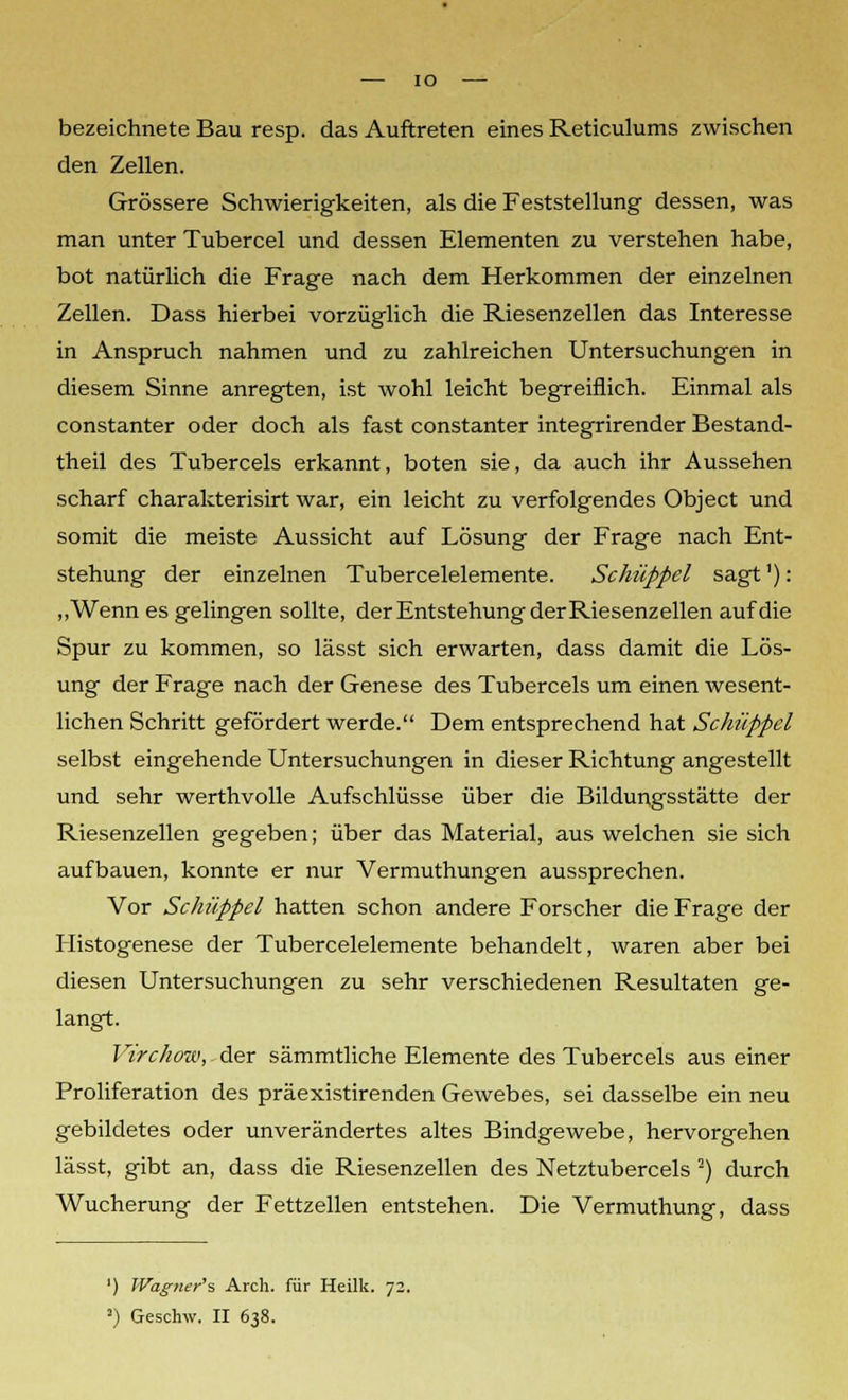 ■— IO bezeichnete Bau resp. das Auftreten eines Reticulums zwischen den Zellen. Grössere Schwierigkeiten, als die Feststellung dessen, was man unter Tubercel und dessen Elementen zu verstehen habe, bot natürlich die Frage nach dem Herkommen der einzelnen Zellen. Dass hierbei vorzüglich die Riesenzellen das Interesse in Anspruch nahmen und zu zahlreichen Untersuchungen in diesem Sinne anregten, ist wohl leicht begreiflich. Einmal als constanter oder doch als fast constanter integrirender Bestand- teil des Tubercels erkannt, boten sie, da auch ihr Aussehen scharf charakterisirt war, ein leicht zu verfolgendes Object und somit die meiste Aussicht auf Lösung der Frage nach Ent- stehung der einzelnen Tubercelelemente. Schüppel sagt'): „Wenn es gelingen sollte, der Entstehung der Riesenzellen auf die Spur zu kommen, so lässt sich erwarten, dass damit die Lös- ung der Frage nach der Genese des Tubercels um einen wesent- lichen Schritt gefördert werde. Dem entsprechend hat Schüppel selbst eingehende Untersuchungen in dieser Richtung angestellt und sehr werthvolle Aufschlüsse über die Bildungsstätte der Riesenzellen gegeben; über das Material, aus welchen sie sich aufbauen, konnte er nur Vermuthungen aussprechen. Vor Schüppel hatten schon andere Forscher die Frage der Histogenese der Tubercelelemente behandelt, waren aber bei diesen Untersuchungen zu sehr verschiedenen Resultaten ge- langt. Virchow, der sämmtliche Elemente des Tubercels aus einer Proliferation des präexistirenden Gewebes, sei dasselbe ein neu gebildetes oder unverändertes altes Bindgewebe, hervorgehen lässt, gibt an, dass die Riesenzellen des Netztubercels !) durch Wucherung der Fettzellen entstehen. Die Vermuthung, dass ') JVagner's Arch. für Heilk. 72. J) Geschw. II 638.