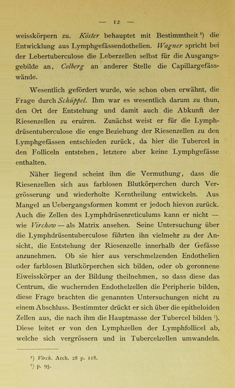 weisskörpern zu. Köster behauptet mit Bestimmtheit') die Entwicklung aus Lymphgefässendothelien. Wagner spricht bei der Lebertuberculose die Leberzellen selbst für die Ausgangs- gebilde an, Colberg an anderer Stelle die Capülargefäss- wände. Wesentlich gefördert wurde, wie schon oben erwähnt, die Frage durch Schüppcl. Ihm war es wesentlich darum zu thun, den Ort der Entstehung und damit auch die Abkunft der Riesenzellen zu eruiren. Zunächst weist er für die Lymph- drüsentuberculose die enge Beziehung der Riesenzellen zu den Lymphgefässen entschieden zurück, da hier die Tubercel in den Folliceln entstehen, letztere aber keine Lymphgefässe enthalten. Näher liegend scheint ihm die Vermuthung, dass die Riesenzellen sich aus farblosen Blutkörperchen durch Ver- grösserung und wiederholte Kerntheilung entwickeln. Aus Mangel an Uebergangsformen kommt er jedoch hievon zurück. Auch die Zellen des Lymphdrüsenreticulums kann er nicht — wie Virchow — als Matrix ansehen. Seine Untersuchung über die Lymphdrüsentuberculose führten ihn vielmehr zu der An- sicht, die Entstehung der Riesenzelle innerhalb der Gefässe anzunehmen. Ob sie hier aus verschmelzenden Endothelien oder farblosen Blutkörperchen sich bilden, oder ob geronnene Eiweisskörper an der Bildung theilnehmen, so dass diese das Centrum, die wuchernden Endothelzellen die Peripherie bilden, diese Frage brachten die genannten Untersuchungen nicht zu einem Abschluss. Bestimmter drückt er sich über die epitheloiden Zellen aus, die nach ihm die Hauptmasse der Tubercel bilden •). Diese leitet er von den Lymphzellen der Lymphfollicel ab, welche sich vergrössern und in Tubercelzellen umwandeln. ') Virch. Arch. 28 p. 118. !) P- 95-