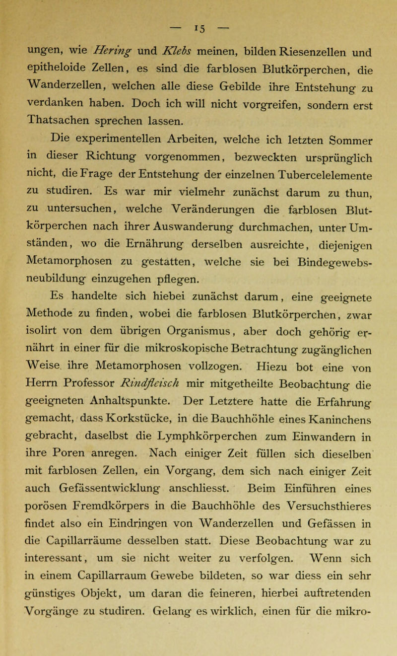 ungen, wie Hering und Klebs meinen, bilden Riesenzellen und epitheloide Zellen, es sind die farblosen Blutkörperchen, die Wanderzellen, welchen alle diese Gebilde ihre Entstehung zu verdanken haben. Doch ich will nicht vorgreifen, sondern erst Thatsachen sprechen lassen. Die experimentellen Arbeiten, welche ich letzten Sommer in dieser Richtung vorgenommen, bezweckten ursprünglich nicht, die Frage der Entstehung der einzelnen Tubercelelemente zu studiren. Es war mir vielmehr zunächst darum zu thun, zu untersuchen, welche Veränderungen die farblosen Blut- körperchen nach ihrer Auswanderung durchmachen, unter Um- ständen, wo die Ernährung derselben ausreichte, diejenigen Metamorphosen zu gestatten, welche sie bei Bindegewebs- neubildung einzugehen pflegen. Es handelte sich hiebei zunächst darum, eine geeignete Methode zu finden, wobei die farblosen Blutkörperchen, zwar isolirt von dem übrigen Organismus, aber doch gehörig er- nährt in einer für die mikroskopische Betrachtung zugänglichen Weise ihre Metamorphosen vollzogen. Hiezu bot eine von Herrn Professor Ri>idflcisch mir mitgetheilte Beobachtung die geeigneten Anhaltspunkte. Der Letztere hatte die Erfahrung gemacht, dass Korkstücke, in die Bauchhöhle eines Kaninchens gebracht, daselbst die Lymphkörperchen zum Einwandern in ihre Poren anregen. Nach einiger Zeit füllen sich dieselben mit farblosen Zellen, ein Vorgang, dem sich nach einiger Zeit auch Gefässentwicklung anschliesst. Beim Einführen eines porösen Fremdkörpers in die Bauchhöhle des Versuchsthieres findet also ein Eindringen von Wanderzellen und Gefässen in die Capillarräume desselben statt. Diese Beobachtung war zu interessant, um sie nicht weiter zu verfolgen. Wenn sich in einem Capillarraum Gewebe bildeten, so war diess ein sehr günstiges Objekt, um daran die feineren, hierbei auftretenden Vorgänge zu studiren. Gelang es wirklich, einen für die mikro-