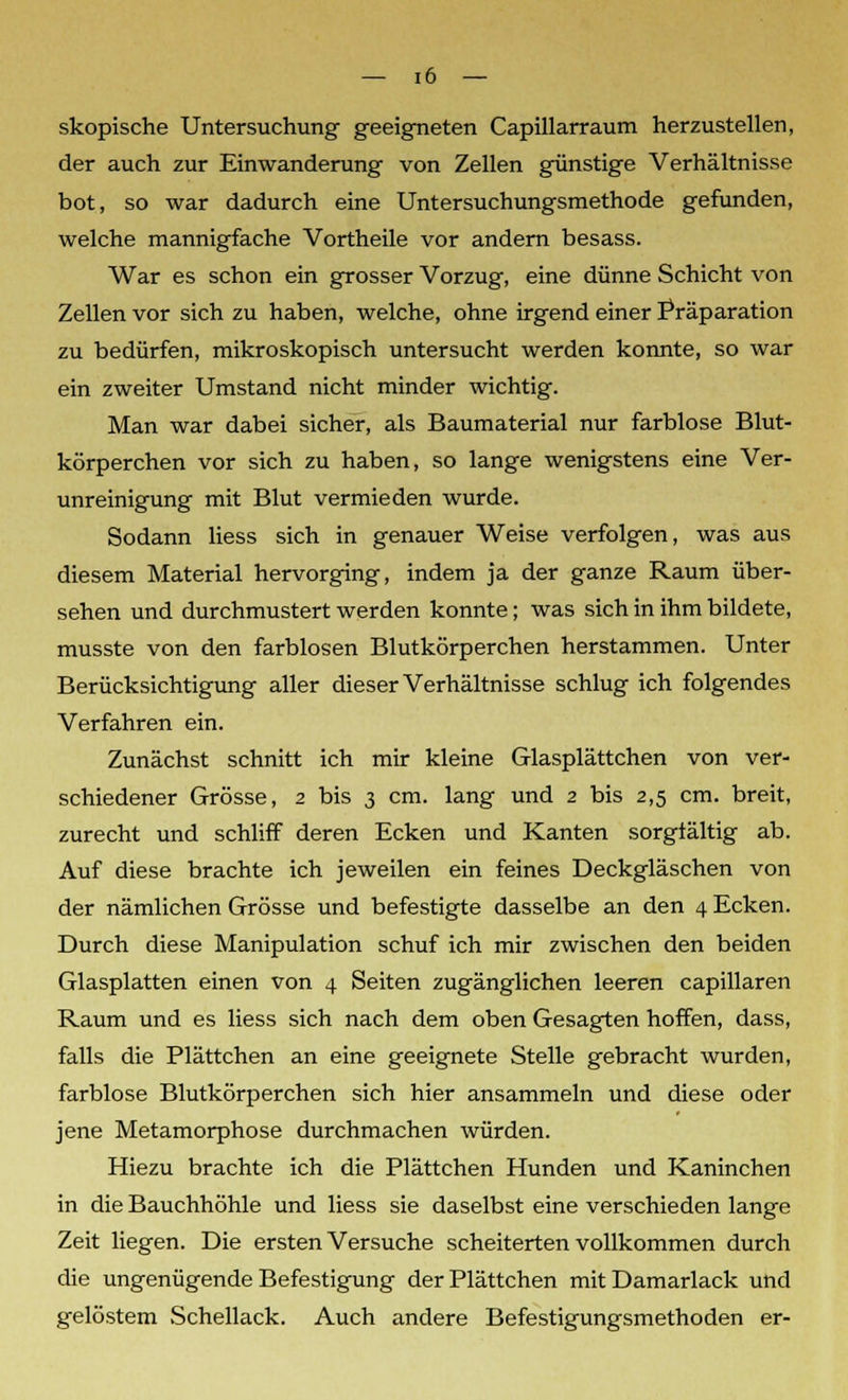 skopische Untersuchung geeigneten Capillarraum herzustellen, der auch zur Einwanderung von Zellen günstige Verhältnisse bot, so war dadurch eine Untersuchungsmethode gefunden, welche mannigfache Vortheile vor andern besass. War es schon ein grosser Vorzug, eine dünne Schicht von Zellen vor sich zu haben, welche, ohne irgend einer Präparation zu bedürfen, mikroskopisch untersucht werden konnte, so war ein zweiter Umstand nicht minder wichtig. Man war dabei sicher, als Baumaterial nur farblose Blut- körperchen vor sich zu haben, so lange wenigstens eine Ver- unreinigung mit Blut vermieden wurde. Sodann liess sich in genauer Weise verfolgen, was aus diesem Material hervorging, indem ja der ganze Raum über- sehen und durchmustert werden konnte; was sich in ihm bildete, musste von den farblosen Blutkörperchen herstammen. Unter Berücksichtigung aller dieser Verhältnisse schlug ich folgendes Verfahren ein. Zunächst schnitt ich mir kleine Glasplättchen von ver- schiedener Grösse, 2 bis 3 cm. lang und 2 bis 2,5 cm. breit, zurecht und schliff deren Ecken und Kanten sorgtältig ab. Auf diese brachte ich jeweilen ein feines Deckgläschen von der nämlichen Grösse und befestigte dasselbe an den 4 Ecken. Durch diese Manipulation schuf ich mir zwischen den beiden Glasplatten einen von 4 Seiten zugänglichen leeren capillaren Raum und es liess sich nach dem oben Gesagten hoffen, dass, falls die Plättchen an eine geeignete Stelle gebracht wurden, farblose Blutkörperchen sich hier ansammeln und diese oder jene Metamorphose durchmachen würden. Hiezu brachte ich die Plättchen Hunden und Kaninchen in die Bauchhöhle und liess sie daselbst eine verschieden lange Zeit liegen. Die ersten Versuche scheiterten vollkommen durch die ungenügende Befestigung der Plättchen mit Damarlack und gelöstem Schellack. Auch andere Befestigungsmethoden er-