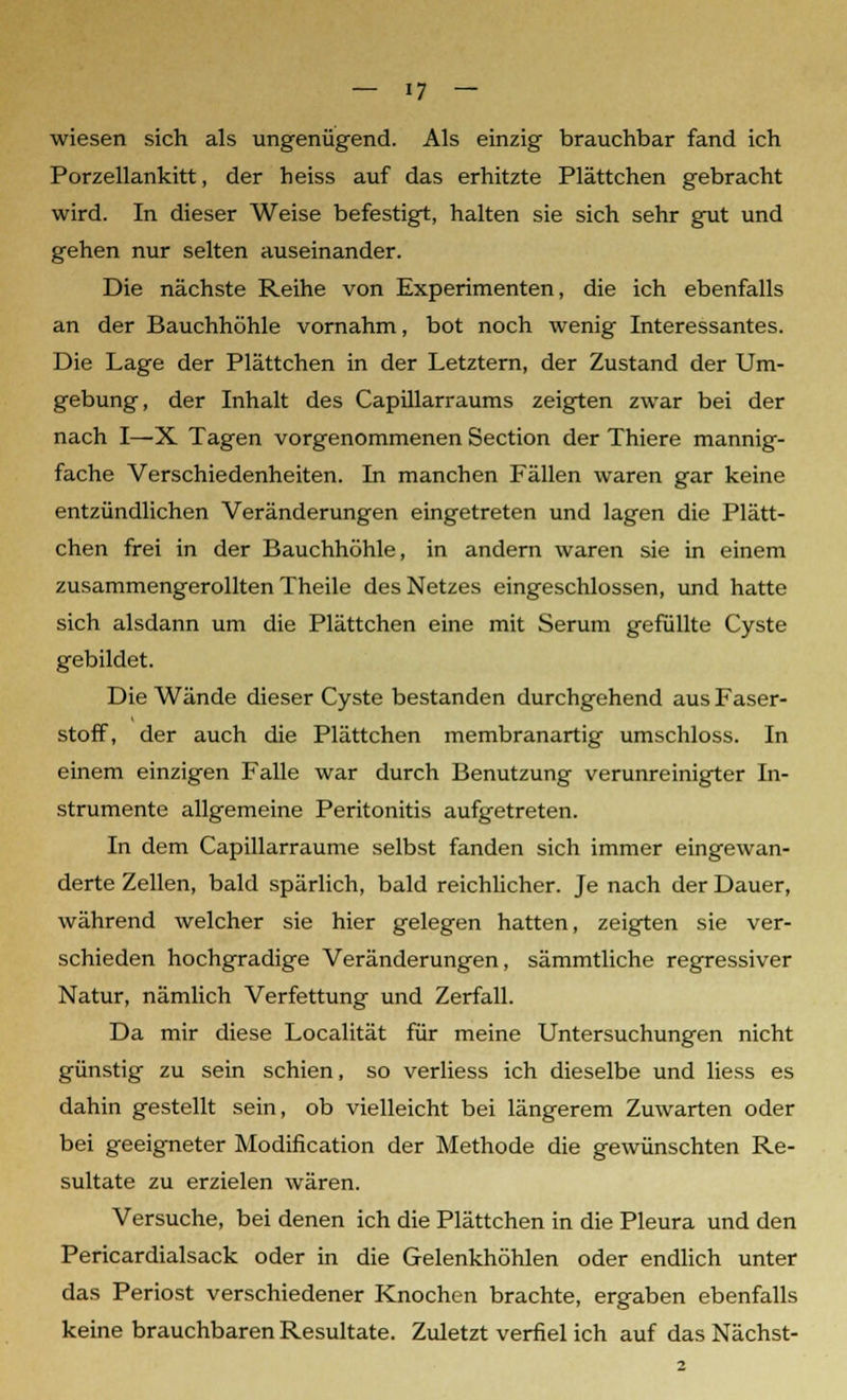 wiesen sich als ungenügend. Als einzig brauchbar fand ich Porzellankitt, der heiss auf das erhitzte Plättchen gebracht wird. In dieser Weise befestigt, halten sie sich sehr gut und gehen nur selten auseinander. Die nächste Reihe von Experimenten, die ich ebenfalls an der Bauchhöhle vornahm, bot noch wenig Interessantes. Die Lage der Plättchen in der Letztern, der Zustand der Um- gebung, der Inhalt des Capillarraums zeigten zwar bei der nach I—X Tagen vorgenommenen Section der Thiere mannig- fache Verschiedenheiten. In manchen Fällen waren gar keine entzündlichen Veränderungen eingetreten und lagen die Plätt- chen frei in der Bauchhöhle, in andern waren sie in einem zusammengerollten Theile des Netzes eingeschlossen, und hatte sich alsdann um die Plättchen eine mit Serum gefüllte Cyste gebildet. Die Wände dieser Cyste bestanden durchgehend aus Faser- stoff, der auch die Plättchen membranartig umschloss. In einem einzigen Falle war durch Benutzung verunreinigter In- strumente allgemeine Peritonitis aufgetreten. In dem Capillarraume selbst fanden sich immer eingewan- derte Zellen, bald spärlich, bald reichlicher. Je nach der Dauer, während welcher sie hier gelegen hatten, zeigten sie ver- schieden hochgradige Veränderungen, sämmtliche regressiver Natur, nämlich Verfettung und Zerfall. Da mir diese Localität für meine Untersuchungen nicht günstig zu sein schien, so verliess ich dieselbe und liess es dahin gestellt sein, ob vielleicht bei längerem Zuwarten oder bei geeigneter Modification der Methode die gewünschten Re- sultate zu erzielen wären. Versuche, bei denen ich die Plättchen in die Pleura und den Pericardialsack oder in die Gelenkhöhlen oder endlich unter das Periost verschiedener Knochen brachte, ergaben ebenfalls keine brauchbaren Resultate. Zuletzt verfiel ich auf das Nächst-