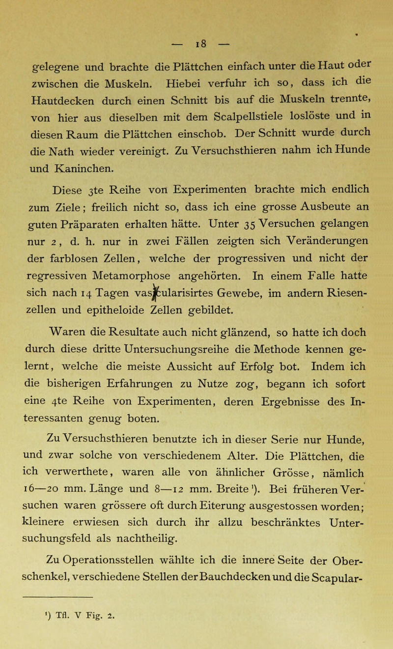 gelegene und brachte die Plättchen einfach unter die Haut oder zwischen die Muskeln. Hiebei verfuhr ich so, dass ich die Hautdecken durch einen Schnitt bis auf die Muskeln trennte, von hier aus dieselben mit dem Scalpellstiele loslöste und in diesen Raum die Plättchen einschob. Der Schnitt wurde durch die Nath wieder vereinigt. Zu Versuchsthieren nahm ich Hunde und Kaninchen. Diese 3te Reihe von Experimenten brachte mich endlich zum Ziele; freilich nicht so, dass ich eine grosse Ausbeute an guten Präparaten erhalten hätte. Unter 35 Versuchen gelangen nur 2 , d. h. nur in zwei Fällen zeigten sich Veränderungen der farblosen Zellen, welche der progressiven und nicht der regressiven Metamorphose angehörten. In einem Falle hatte sich nach 14 Tagen vasjcularisirtes Gewebe, im andern Riesen- zellen und epitheloide Zellen gebildet. Waren die Resultate auch nicht glänzend, so hatte ich doch durch diese dritte Untersuchungsreihe die Methode kennen ge- lernt , welche die meiste Aussicht auf Erfolg bot. Indem ich die bisherigen Erfahrungen zu Nutze zog, begann ich sofort eine 4te Reihe von Experimenten, deren Ergebnisse des In- teressanten genug boten. Zu Versuchsthieren benutzte ich in dieser Serie nur Hunde, und zwar solche von verschiedenem Alter. Die Plättchen, die ich verwerthete, waren alle von ähnlicher Grösse, nämlich 16—20 mm. Länge und 8—12 mm. Breite1). Bei früheren Ver- suchen waren grössere oft durch Eiterung ausgestossen worden; kleinere erwiesen sich durch ihr allzu beschränktes Unter- suchungsfeld als nachtheilig. Zu Operationsstellen wählte ich die innere Seite der Ober- schenkel, verschiedene Stellen der Bauchdecken und die Scapular- ') Tfl. V Fig. 2.