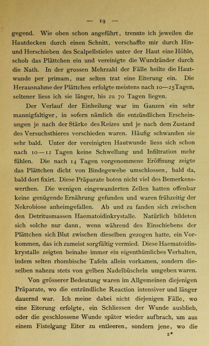 gegend. Wie oben schon angeführt, trennte ich jeweilen die Hautdecken durch einen Schnitt, verschaffte mir durch Hin- und Herschieben des Scalpellstieles unter der Haut eine Höhle, schob das Plättchen ein und vereinigte die Wundränder durch die Nath. In der grossen Mehrzahl der Fälle heilte die Haut- wunde per primam, nur selten trat eine Eiterung ein. Die Herausnahme der Plättchen erfolgte meistens nach 10—2 5Tagen, seltener Hess ich sie länger, bis zu 70 Tagen liegen. Der Verlauf der Einheilung war im Ganzen ein sehr mannigfaltiger, in sofern nämlich die entzündlichen Erschein- ungen je nach der Stärke des Reizes und je nach dem Zustand des Versuchsthieres verschieden waren. Häufig schwanden sie sehr bald. Unter der vereinigten Hautwunde Hess sich schon nach 10—12 Tagen keine Schwellung und Infiltration mehr fühlen. Die nach 14 Tagen vorgenommene Eröffnung zeigte das Plättchen dicht von Bindegewebe umschlossen, bald da, bald dort fixirt. Diese Präparate boten nicht viel des Bemerkens- werthen. Die wenigen eingewanderten Zellen hatten offenbar keine genügende Ernährung gefunden und waren frühzeitig der Nekrobiose anheimgefallen. Ab und zu fanden sich zwischen den Detritusmassen Haematoidinkrystalle. Natürlich bildeten sich solche nur dann, wenn während des Einschiebens der Plättchen sich Blut zwischen dieselben gezogen hatte, ein Vor- kommen, das ich zumeist sorgfältig vermied. Diese Haematoidin- krystalle zeigten beinahe immer ein eigenthümliches Verhalten, indem selten rhombische Tafeln allein vorkamen, sondern die- selben nahezu stets von gelben Nadelbüscheln umgeben waren. Von grösserer Bedeutung waren im Allgemeinen diejenigen Präparate, wo die entzündliche Reaction intensiver und länger dauernd war. Ich meine dabei nicht diejenigen Fälle, wo eine Eiterung erfolgte, ein Schliessen der Wunde ausblieb, oder die geschlossene Wunde später wieder aufbrach, um aus einem Fistelgang Eiter zu entleeren, sondern jene, wo die