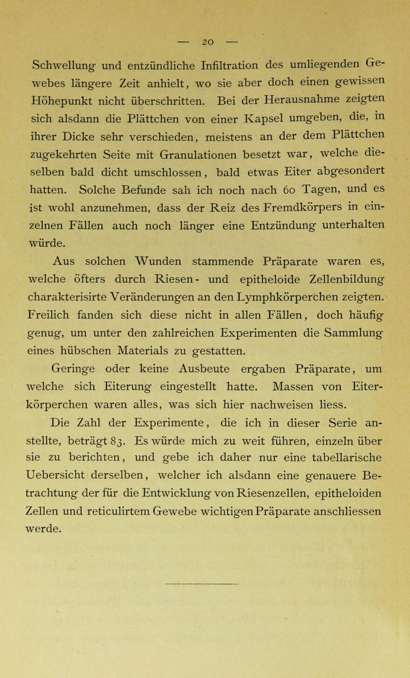 Schwellung und entzündliche Infiltration des umliegenden Ge- webes längere Zeit anhielt, wo sie aber doch einen gewissen Höhepunkt nicht überschritten. Bei der Herausnahme zeigten sich alsdann die Plättchen von einer Kapsel umgeben, die, in ihrer Dicke sehr verschieden, meistens an der dem Plättchen zugekehrten Seite mit Granulationen besetzt war, welche die- selben bald dicht umschlossen, bald etwas Eiter abgesondert hatten. Solche Befunde sah ich noch nach 60 Tagen, und es ist wohl anzunehmen, dass der Reiz des Fremdkörpers in ein- zelnen Fällen auch noch länger eine Entzündung unterhalten würde. Aus solchen Wunden stammende Präparate waren es, welche öfters durch Riesen- und epitheloide Zellenbildung charakterisirte Veränderungen an den Lymphkörperchen zeigten. Freilich fanden sich diese nicht in allen Fällen, doch häufig genug, um unter den zahlreichen Experimenten die Sammlung eines hübschen Materials zu gestatten. Geringe oder keine Ausbeute ergaben Präparate, um welche sich Eiterung eingestellt hatte. Massen von Eiter- körperchen waren alles, was sich hier nachweisen Hess. Die Zahl der Experimente, die ich in dieser Serie an- stellte, beträgt 83. Es würde mich zu weit führen, einzeln über sie zu berichten, und gebe ich daher nur eine tabellarische Uebersicht derselben, welcher ich alsdann eine genauere Be- trachtung der für die Entwicklung von Riesenzellen, epitheloiden Zellen und reticulirtem Gewebe wichtigen Präparate anschliessen werde.