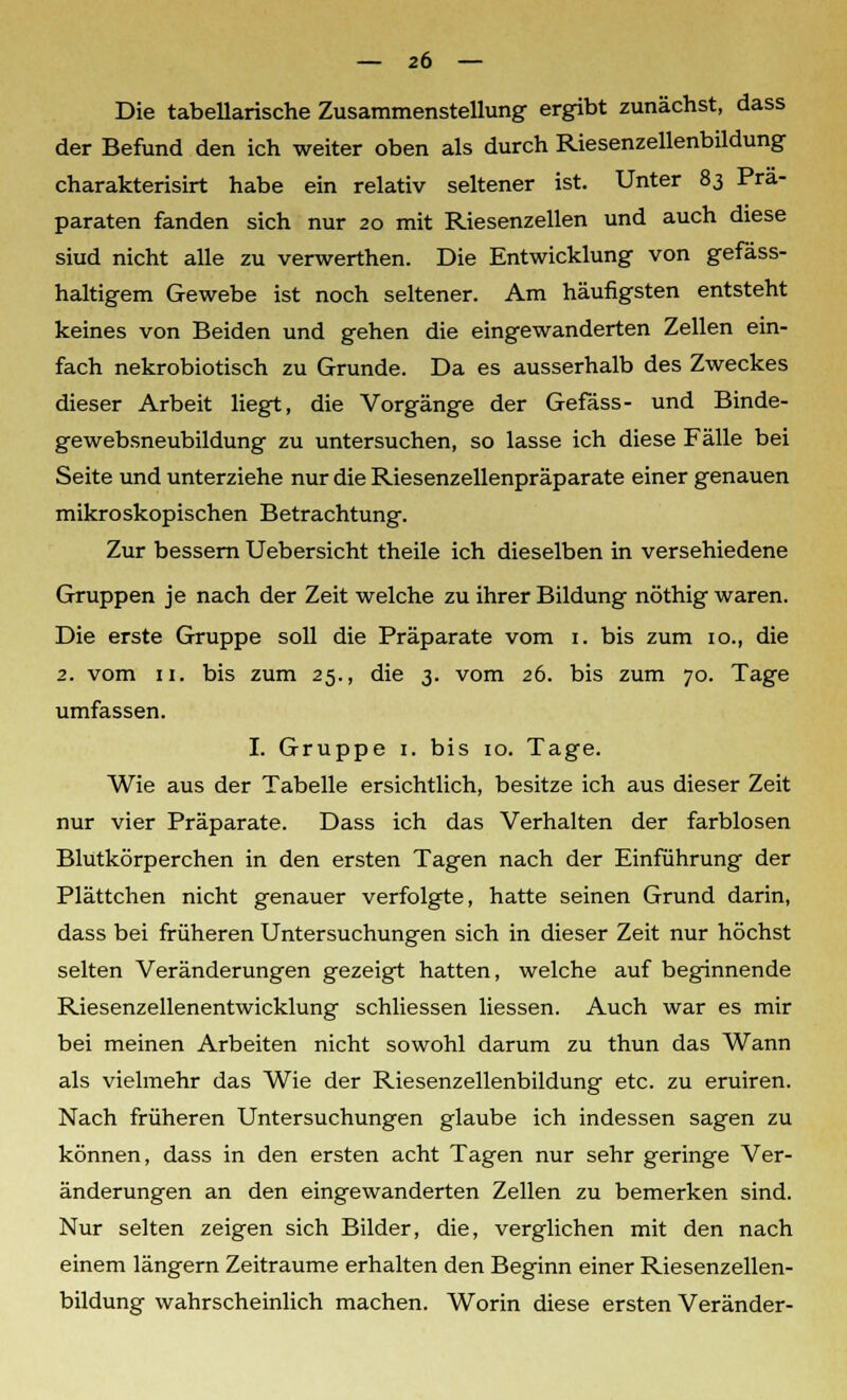 Die tabellarische Zusammenstellung ergibt zunächst, dass der Befund den ich weiter oben als durch Riesenzellenbildung charakterisirt habe ein relativ seltener ist. Unter 83 Prä- paraten fanden sich nur 20 mit Riesenzellen und auch diese siud nicht alle zu verwerthen. Die Entwicklung von gefäss- haltigem Gewebe ist noch seltener. Am häufigsten entsteht keines von Beiden und gehen die eingewanderten Zellen ein- fach nekrobiotisch zu Grunde. Da es ausserhalb des Zweckes dieser Arbeit liegt, die Vorgänge der Gefäss- und Binde- gewebsneubildung zu untersuchen, so lasse ich diese Fälle bei Seite und unterziehe nur die Riesenzellenpräparate einer genauen mikroskopischen Betrachtung. Zur bessern Uebersicht theile ich dieselben in verschiedene Gruppen je nach der Zeit welche zu ihrer Bildung nöthig waren. Die erste Gruppe soll die Präparate vom 1. bis zum 10., die 2. vom 11. bis zum 25., die 3. vom 26. bis zum 70. Tage umfassen. I. Gruppe 1. bis 10. Tage. Wie aus der Tabelle ersichtlich, besitze ich aus dieser Zeit nur vier Präparate. Dass ich das Verhalten der farblosen Blutkörperchen in den ersten Tagen nach der Einführung der Plättchen nicht genauer verfolgte, hatte seinen Grund darin, dass bei früheren Untersuchungen sich in dieser Zeit nur höchst selten Veränderungen gezeigt hatten, welche auf beginnende Riesenzellenentwicklung schliessen Hessen. Auch war es mir bei meinen Arbeiten nicht sowohl darum zu thun das Wann als vielmehr das Wie der Riesenzellenbildung etc. zu eruiren. Nach früheren Untersuchungen glaube ich indessen sagen zu können, dass in den ersten acht Tagen nur sehr geringe Ver- änderungen an den eingewanderten Zellen zu bemerken sind. Nur selten zeigen sich Bilder, die, verglichen mit den nach einem längern Zeiträume erhalten den Beginn einer Riesenzellen- bildung wahrscheinlich machen. Worin diese ersten Veränder-