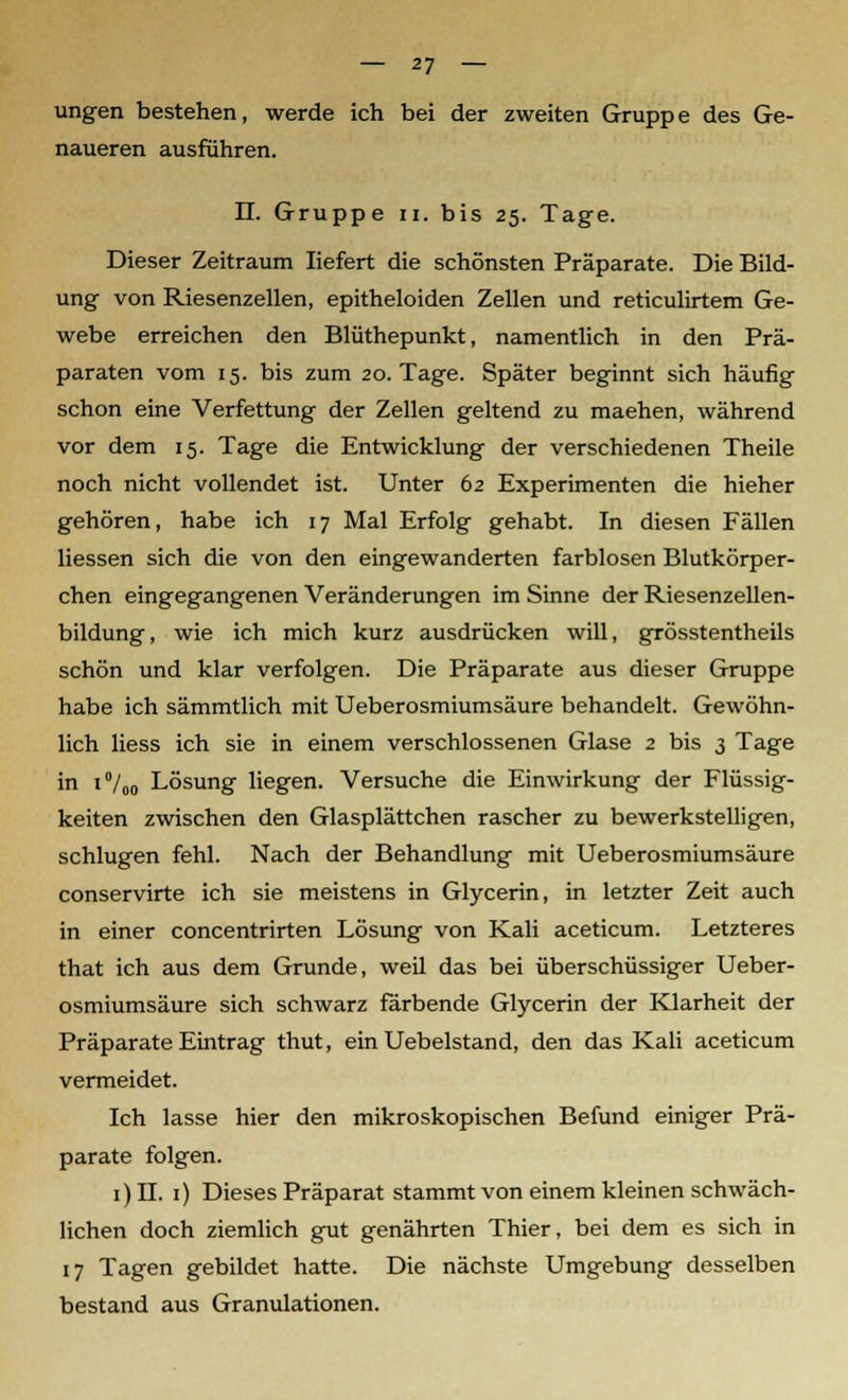 ungen bestehen, werde ich bei der zweiten Gruppe des Ge- naueren ausführen. II. Gruppe n. bis 25. Tage. Dieser Zeitraum liefert die schönsten Präparate. Die Bild- ung von Riesenzellen, epitheloiden Zellen und reticulirtem Ge- webe erreichen den Blüthepunkt, namentlich in den Prä- paraten vom 15. bis zum 20. Tage. Später beginnt sich häufig schon eine Verfettung der Zellen geltend zu maehen, während vor dem 15. Tage die Entwicklung der verschiedenen Theile noch nicht vollendet ist. Unter 62 Experimenten die hieher gehören, habe ich 17 Mal Erfolg gehabt. In diesen Fällen Hessen sich die von den eingewanderten farblosen Blutkörper- chen eingegangenen Veränderungen im Sinne der Riesenzellen- bildung, wie ich mich kurz ausdrücken will, grösstentheils schön und klar verfolgen. Die Präparate aus dieser Gruppe habe ich sämmtlich mit Ueberosmiumsäure behandelt. Gewöhn- lich Hess ich sie in einem verschlossenen Glase 2 bis 3 Tage in i°/00 Lösung liegen. Versuche die Einwirkung der Flüssig- keiten zwischen den Glasplättchen rascher zu bewerkstelligen, schlugen fehl. Nach der Behandlung mit Ueberosmiumsäure conservirte ich sie meistens in Glycerin, in letzter Zeit auch in einer concentrirten Lösung von Kali aceticum. Letzteres that ich aus dem Grunde, weil das bei überschüssiger Ueber- osmiumsäure sich schwarz färbende Glycerin der Klarheit der Präparate Eintrag thut, ein Uebelstand, den das Kali aceticum vermeidet. Ich lasse hier den mikroskopischen Befund einiger Prä- parate folgen. 1) II. 1) Dieses Präparat stammt von einem kleinen schwäch- lichen doch ziemlich gut genährten Thier, bei dem es sich in 17 Tagen gebildet hatte. Die nächste Umgebung desselben bestand aus Granulationen.