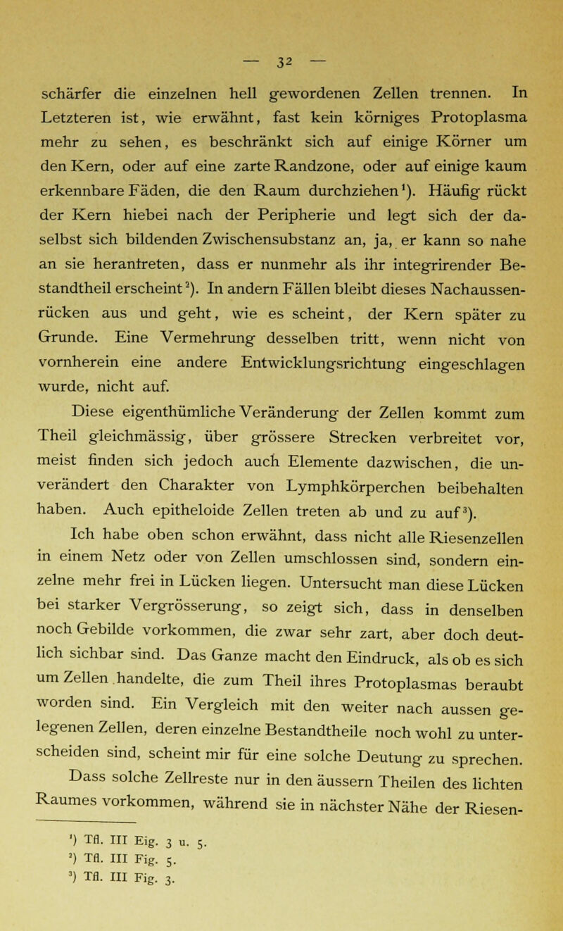 schärfer die einzelnen hell gewordenen Zellen trennen. In Letzteren ist, wie erwähnt, fast kein körniges Protoplasma mehr zu sehen, es beschränkt sich auf einige Körner um den Kern, oder auf eine zarte Randzone, oder auf einige kaum erkennbare Fäden, die den Raum durchziehen'). Häufig rückt der Kern hiebei nach der Peripherie und legt sich der da- selbst sich bildenden Zwischensubstanz an, ja, er kann so nahe an sie herantreten, dass er nunmehr als ihr integrirender Be- standtheil erscheint2). In andern Fällen bleibt dieses Nachaussen- rücken aus und geht, wie es scheint, der Kern später zu Grunde. Eine Vermehrung desselben tritt, wenn nicht von vornherein eine andere Entwicklungsrichtung eingeschlagen wurde, nicht auf. Diese eigenthümliche Veränderung der Zellen kommt zum Theil gleichmässig, über grössere Strecken verbreitet vor, meist finden sich jedoch auch Elemente dazwischen, die un- verändert den Charakter von Lymphkörperchen beibehalten haben. Auch epitheloide Zellen treten ab und zu auf3). Ich habe oben schon erwähnt, dass nicht alle Riesenzellen in einem Netz oder von Zellen umschlossen sind, sondern ein- zelne mehr frei in Lücken liegen. Untersucht man diese Lücken bei starker Vergrösserung, so zeigt sich, dass in denselben noch Gebilde vorkommen, die zwar sehr zart, aber doch deut- lich sichbar sind. Das Ganze macht den Eindruck, als ob es sich um Zellen handelte, die zum Theil ihres Protoplasmas beraubt worden sind. Ein Vergleich mit den weiter nach aussen ge- legenen Zellen, deren einzelne Bestandtheile noch wohl zu unter- scheiden sind, scheint mir für eine solche Deutung zu sprechen. Dass solche Zellreste nur in den äussern Theilen des lichten Raumes vorkommen, während sie in nächster Nähe der Riesen- ') Tfl. III Eig. 3 u. 5. !) Tfl. III Fig. 5.