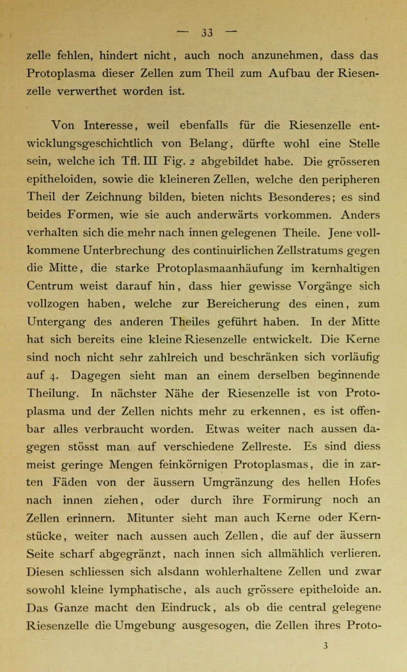 zelle fehlen, hindert nicht, auch noch anzunehmen, dass das Protoplasma dieser Zellen zum Theil zum Aufbau der Riesen- zelle verwerthet worden ist. Von Interesse, weil ebenfalls für die Riesenzelle ent- wicklungsgeschichtlich von Belang, dürfte wohl eine Stelle sein, welche ich Tfl. III Fig. 2 abgebildet habe. Die grösseren epitheloiden, sowie die kleineren Zellen, welche den peripheren Theil der Zeichnung bilden, bieten nichts Besonderes; es sind beides Formen, wie sie auch anderwärts vorkommen. Anders verhalten sich die mehr nach innen gelegenen Theile. Jene voll- kommene Unterbrechung des continuirlichen Zellstratums gegen die Mitte, die starke Protoplasmaanhäufung im kernhaltigen Centrum weist darauf hin, dass hier gewisse Vorgänge sich vollzogen haben, welche zur Bereicherung des einen, zum Untergang des anderen Theiles geführt haben. In der Mitte hat sich bereits eine kleine Riesenzelle entwickelt. Die Kerne sind noch nicht sehr zahlreich und beschränken sich vorläufig auf 4. Dagegen sieht man an einem derselben beginnende Theilung. In nächster Nähe der Riesenzelle ist von Proto- plasma und der Zellen nichts mehr zu erkennen, es ist offen- bar alles verbraucht worden. Etwas weiter nach aussen da- gegen stösst man auf verschiedene Zellreste. Es sind diess meist geringe Mengen feinkörnigen Protoplasmas, die in zar- ten Fäden von der äussern Umgränzung des hellen Hofes nach innen ziehen, oder durch ihre Formirung noch an Zellen erinnern. Mitunter sieht man auch Kerne oder Kern- stücke, weiter nach aussen auch Zellen, die auf der äussern Seite scharf abgegränzt, nach innen sich allmählich verlieren. Diesen schliessen sich alsdann wohlerhaltene Zellen und zwar sowohl kleine lymphatische, als auch grössere epitheloide an. Das Ganze macht den Eindruck, als ob die central gelegene Riesenzelle die Umgebung ausgesogen, die Zellen ihres Proto- 3