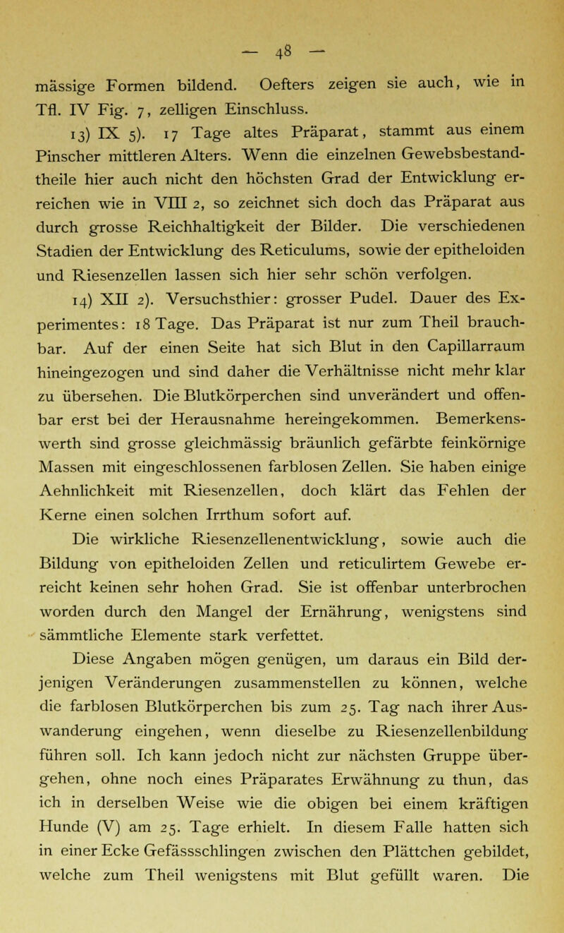 massige Formen bildend. Oefters zeigen sie auch, wie in Tfl. IV Fig. 7, zelligen Einschluss. 13) IX 5). 17 Tage altes Präparat, stammt aus einem Pinscher mittleren Alters. Wenn die einzelnen Gewebsbestand- theile hier auch nicht den höchsten Grad der Entwicklung er- reichen wie in VIII 2, so zeichnet sich doch das Präparat aus durch grosse Reichhaltigkeit der Bilder. Die verschiedenen Stadien der Entwicklung des Reticulums, sowie der epitheloiden und Riesenzellen lassen sich hier sehr schön verfolgen. 14) XII 2). Versuchsthier: grosser Pudel. Dauer des Ex- perimentes: 18 Tage. Das Präparat ist nur zum Theil brauch- bar. Auf der einen Seite hat sich Blut in den Capillarraum hineingezogen und sind daher die Verhältnisse nicht mehr klar zu übersehen. Die Blutkörperchen sind unverändert und offen- bar erst bei der Herausnahme hereingekommen. Bemerkens- werth sind grosse gleichmässig bräunlich gefärbte feinkörnige Massen mit eingeschlossenen farblosen Zellen. Sie haben einige Aehnlichkeit mit Riesenzellen, doch klärt das Fehlen der Kerne einen solchen Irrthum sofort auf. Die wirkliche Riesenzellenentwicklung, sowie auch die Bildung von epitheloiden Zellen und reticulirtem Gewebe er- reicht keinen sehr hohen Grad. Sie ist offenbar unterbrochen worden durch den Mangel der Ernährung, wenigstens sind sämmtliche Elemente stark verfettet. Diese Angaben mögen genügen, um daraus ein Bild der- jenigen Veränderungen zusammenstellen zu können, welche die farblosen Blutkörperchen bis zum 25. Tag nach ihrer Aus- wanderung eingehen, wenn dieselbe zu Riesenzellenbildung führen soll. Ich kann jedoch nicht zur nächsten Gruppe über- gehen, ohne noch eines Präparates Erwähnung zu thun, das ich in derselben Weise wie die obigen bei einem kräftigen Hunde (V) am 25. Tage erhielt. In diesem Falle hatten sich in einer Ecke Gefässschlingen zwischen den Plättchen gebildet, welche zum Theil wenigstens mit Blut gefüllt waren. Die