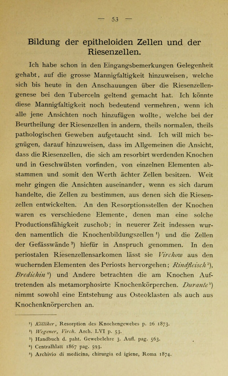 Bildung der epitheloiden Zellen und der Riesenzellen. Ich habe schon in den Eingangsbemerkungen Gelegenheit gehabt, auf die grosse Mannigfaltigkeit hinzuweisen, welche sich bis heute in den Anschauungen über die Riesenzellen- genese bei den Tuberceln geltend gemacht hat. Ich könnte diese Mannigfaltigkeit noch bedeutend vermehren, wenn ich alle jene Ansichten noch hinzufügen wollte, welche bei der Beurtheilung der Riesenzellen in andern, theils normalen, theils pathologischen Geweben aufgetaucht sind. Ich will mich be- gnügen, darauf hinzuweisen, dass im Allgemeinen die Ansicht, dass die Riesenzellen, die sich am resorbirt werdenden Knochen und in Geschwülsten vorfinden, von einzelnen Elementen ab- stammen und somit den Werth ächter Zellen besitzen. Weit mehr gingen die Ansichten auseinander, wenn es sich darum handelte, die Zellen zu bestimmen, aus denen sich die Riesen- zellen entwickelten. An den Resorptionsstellen der Knochen waren es verschiedene Elemente, denen man eine solche Productionsfähigkeit zuschob; in neuerer Zeit indessen wur- den namentlich die Knochenbildungszellen') und die Zellen der Gefässwände2) hiefür in Anspruch genommen. In den periostalen Riesenzellensarkomen lässt sie VircJunu aus den wuchernden Elementen des Periosts hervorgehen; Rindfleisch'), Brcdichin4) und Andere betrachten die am Knochen Auf- tretenden als metamorphosirte Knochenkörperchen. Ditrante*) nimmt sowohl eine Entstehung aus Osteoklasten als auch aus Knochenknörperchen an. ') Köllikcr, Resorption des Knochengewebes p. 26 1873. ') Wtgener, Virch. Arch. LVI p. 53. ') Handbuch d. paht. Gewebelehre 3. Aufl. pag. 563. ♦) Cenlralhlatl 1867 pag. 593. *) Archivio di rnedicina, chirurgia ed igiene, Roma 1874.