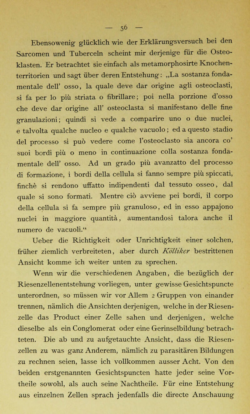 Ebensowenig glücklich wie der Erklärungsversuch bei den Sarcomen und Tuberceln scheint mir derjenige für die Osteo- klasten. Er betrachtet sie einfach als metamorphosirte Knochen- territorien und sagt über deren Entstehung: „La sostanza funda- mentale dell' osso, la quäle deve dar origine agli osteoclasti, si fa per lo piü striata o fibrillare; poi nella porzione d'osso che deve dar origine all' osteoclasta si manifestano delle fine granulazioni; quindi si vede a comparire uno o due nuclei, e talvolta qualche nucleo e qualche vacuolo; ed a questo stadio del processo si puö vedere come l'osteoclasto sia ancora co' suoi bordi piü o meno in continuazione colla sostanza funda- mentale dell' osso. Ad un grado piü avanzatto del processo di formazione, i bordi della cellula si fanno sempre piü spiccati, finche si rendono uffatto indipendenti dal tessuto osseo, dal quäle si sono formati. Mentre ciö avviene pei bordi, il corpo della cellula si fa sempre piü granuloso, ed in esso appajono nuclei in maggiore quantitä, aumentandosi talora anche il numero de vacuoli. Ueber die Richtigkeit oder Unrichtigkeit einer solchen, früher ziemlich verbreiteten, aber durch Kölliker bestrittenen Ansicht komme ich weiter unten zu sprechen. Wenn wir die verschiedenen Angaben, die bezüglich der Riesenzellenentstehung vorliegen, unter gewisse Gesichtspuncte unterordnen, so müssen wir vor Allem 2 Gruppen von einander trennen, nämlich die Ansichten derjenigen, welche in der Riesen- zelle das Product einer Zelle sahen und derjenigen, welche dieselbe als ein Conglomerat oder eine Gerinselbildung betrach- teten. Die ab und zu aufgetauchte Ansicht, dass die Riesen- zellen zu was ganz Anderem, nämlich zu parasitären Bildungen zu rechnen seien, lasse ich vollkommen ausser Acht. Von den beiden erstgenannten Gesichtspuncten hatte jeder seine Vor- theile sowohl, als auch seine Nachtheile. Für eine Entstehung aus einzelnen Zellen sprach jedenfalls die directe Anschauung