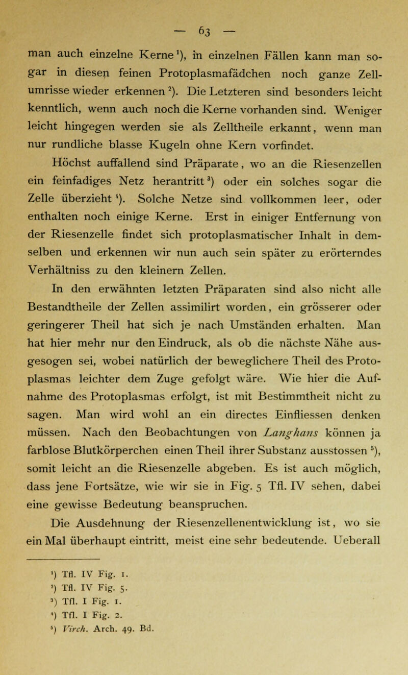 man auch einzelne Kerne1), in einzelnen Fällen kann man so- gar in diesen feinen Protoplasmafädchen noch ganze Zell- umrisse wieder erkennen 2). Die Letzteren sind besonders leicht kenntlich, wenn auch noch die Kerne vorhanden sind. Weniger leicht hingegen werden sie als Zelltheile erkannt, wenn man nur rundliche blasse Kugeln ohne Kern vorfindet. Höchst auffallend sind Präparate, wo an die Riesenzellen ein feinfadiges Netz herantritt3) oder ein solches sogar die Zelle überzieht1). Solche Netze sind vollkommen leer, oder enthalten noch einige Kerne. Erst in einiger Entfernung von der Riesenzelle findet sich protoplasmatischer Inhalt in dem- selben und erkennen wir nun auch sein später zu erörterndes Verhältniss zu den kleinern Zellen. In den erwähnten letzten Präparaten sind also nicht alle Bestandtheile der Zellen assimilirt worden, ein grösserer oder geringerer Theil hat sich je nach Umständen erhalten. Man hat hier mehr nur den Eindruck, als ob die nächste Nähe aus- gesogen sei, wobei natürlich der beweglichere Theil des Proto- plasmas leichter dem Zuge gefolgt wäre. Wie hier die Auf- nahme des Protoplasmas erfolgt, ist mit Bestimmtheit nicht zu sagen. Man wird wohl an ein directes Einfliessen denken müssen. Nach den Beobachtungen von Langhaus können ja farblose Blutkörperchen einen Theil ihrer Substanz ausstossen 5), somit leicht an die Riesenzelle abgeben. Es ist auch möglich, dass jene Fortsätze, wie wir sie in Fig. 5 Tfl. IV sehen, dabei eine gewisse Bedeutung beanspruchen. Die Ausdehnung der Riesenzellenentwicklung ist, wo sie ein Mal überhaupt eintritt, meist eine sehr bedeutende. Ueberall ') Tfl. IV Fig. 1. !) Tfl. IV Fig. 5. ») Tfl. I Fig. I. *) Tfl. I Fig. 2. 5) Virch. Arch. 49. Bd.