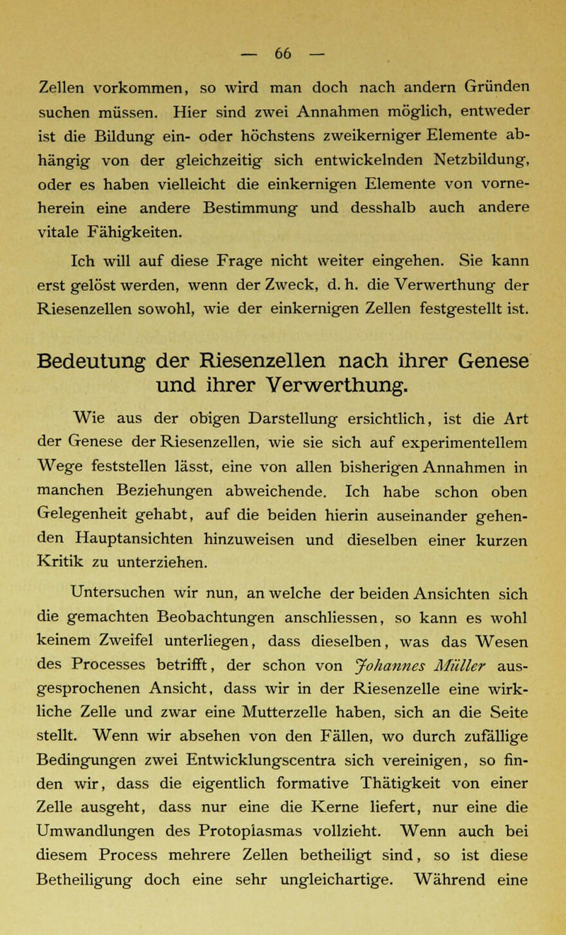 Zellen vorkommen, so wird man doch nach andern Gründen suchen müssen. Hier sind zwei Annahmen möglich, entweder ist die Bildung ein- oder höchstens zweikerniger Elemente ab- hängig von der gleichzeitig sich entwickelnden Netzbildung, oder es haben vielleicht die einkernigen Elemente von vorne- herein eine andere Bestimmung und desshalb auch andere vitale Fähigkeiten. Ich will auf diese Frage nicht weiter eingehen. Sie kann erst gelöst werden, wenn der Zweck, d. h. die Verwerthung der Riesenzellen sowohl, wie der einkernigen Zellen festgestellt ist. Bedeutung der Riesenzellen nach ihrer Genese und ihrer Verwerthung. Wie aus der obigen Darstellung ersichtlich, ist die Art der Genese der Riesenzellen, wie sie sich auf experimentellem Wege feststellen lässt, eine von allen bisherigen Annahmen in manchen Beziehungen abweichende. Ich habe schon oben Gelegenheit gehabt, auf die beiden hierin auseinander gehen- den Hauptansichten hinzuweisen und dieselben einer kurzen Kritik zu unterziehen. Untersuchen wir nun, an welche der beiden Ansichten sich die gemachten Beobachtungen anschliessen, so kann es wohl keinem Zweifel unterliegen, dass dieselben, was das Wesen des Processes betrifft, der schon von Johannes Müller aus- gesprochenen Ansicht, dass wir in der Riesenzelle eine wirk- liche Zelle und zwar eine Mutterzelle haben, sich an die Seite stellt. Wenn wir absehen von den Fällen, wo durch zufällige Bedingungen zwei Entwicklungscentra sich vereinigen, so fin- den wir, dass die eigentlich formative Thätigkeit von einer Zelle ausgeht, dass nur eine die Kerne liefert, nur eine die Umwandlungen des Protoplasmas vollzieht. Wenn auch bei diesem Process mehrere Zellen betheiligt sind, so ist diese Betheiligung doch eine sehr ungleichartige. Während eine