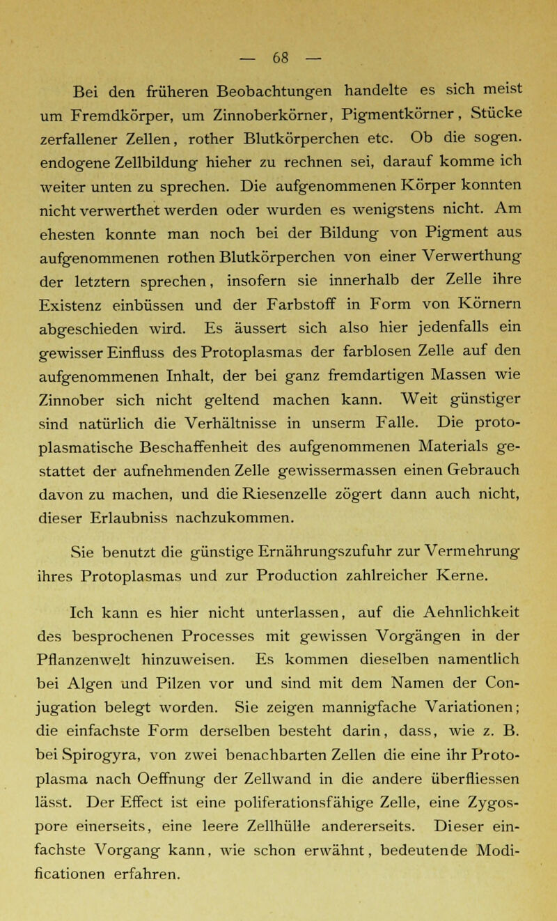 Bei den früheren Beobachtungen handelte es sich meist um Fremdkörper, um Zinnoberkörner, Pigmentkörner, Stücke zerfallener Zellen, rother Blutkörperchen etc. Ob die sogen, endogene Zellbildung hieher zu rechnen sei, darauf komme ich weiter unten zu sprechen. Die aufgenommenen Körper konnten nicht verwerthet werden oder wurden es wenigstens nicht. Am ehesten konnte man noch bei der Bildung von Pigment aus aufgenommenen rothen Blutkörperchen von einer Verwerthung der letztem sprechen, insofern sie innerhalb der Zelle ihre Existenz einbüssen und der Farbstoff in Form von Körnern abgeschieden wird. Es äussert sich also hier jedenfalls ein gewisser Einfluss des Protoplasmas der farblosen Zelle auf den aufgenommenen Inhalt, der bei ganz fremdartigen Massen wie Zinnober sich nicht geltend machen kann. Weit günstiger sind natürlich die Verhältnisse in unserm Falle. Die proto- plasmatische Beschaffenheit des aufgenommenen Materials ge- stattet der aufnehmenden Zelle gewissermassen einen Gebrauch davon zu machen, und die Riesenzelle zögert dann auch nicht, dieser Erlaubniss nachzukommen. Sie benutzt die günstige Ernährungszufuhr zur Vermehrung ihres Protoplasmas und zur Production zahlreicher Kerne. Ich kann es hier nicht unterlassen, auf die Aehnlichkeit des besprochenen Processes mit gewissen Vorgängen in der Pflanzenwelt hinzuweisen. Es kommen dieselben namentlich bei Algen und Pilzen vor und sind mit dem Namen der Con- jugation belegt worden. Sie zeigen mannigfache Variationen; die einfachste Form derselben besteht darin, dass, wie z. B. bei Spirogyra, von zwei benachbarten Zellen die eine ihr Proto- plasma nach Oeffnung der Zellwand in die andere überfliessen lässt. Der Effect ist eine poliferationsfähige Zelle, eine Zygos- pore einerseits, eine leere Zellhülle andererseits. Dieser ein- fachste Vorgang kann, wie schon erwähnt, bedeutende Modi- ficationen erfahren.