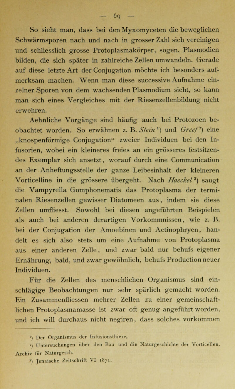 -6g- So sieht man, dass bei den Myxomyceten die beweglichen Schwärmsporen nach und nach in grosser Zahl sich vereinigen und schliesslich grosse Protoplasmakörper, sogen. Plasmodien bilden, die sich später in zahlreiche Zellen umwandeln. Gerade auf diese letzte Art der Conjugation möchte ich besonders auf- merksam machen. Wenn man diese successive Aufnahme ein- zelner Sporen von dem wachsenden Plasmodium sieht, so kann man sich eines Vergleiches mit der Riesenzellenbildung nicht erwehren. Aehnliche Vorgänge sind häufig auch bei Protozoen be- obachtet worden. So erwähnen z. B. Stein ') und Grccf1) eine „knospenförmige Conjugation zweier Individuen bei den In- fusorien, wobei ein kleineres freies an ein grösseres festsitzen- des Exemplar sich ansetzt, worauf durch eine Communication an der Anheftungsstelle der ganze Leibesinhalt der kleineren Vorticelline in die grössere übergeht. Nach Hacckcl3) saugt die Vampyrella Gomphonematis das Protoplasma der termi- nalen Riesenzellen gewisser Diatomeen aus, indem sie diese Zellen umfliesst. Sowohl bei diesen angeführten Beispielen als auch bei anderen derartigen Vorkommnissen, wie z. B. bei der Conjugation der Amoebinen und Actinophryen, han- delt es sich also stets um eine Aufnahme von Protoplasma aus einer anderen Zelle, und zwar bald nur behufs eigener Ernährung, bald, und zwar gewöhnlich, behufs Production neuer Individuen. Für die Zellen des menschlichen Organismus sind ein- schlägige Beobachtungen nur sehr spärlich gemacht worden. Ein Zusammenfüessen mehrer Zellen zu einer gemeinschaft- lichen Protoplasmamasse ist zwar oft genug angeführt worden, und ich will durchaus nicht negiren, dass solches vorkommen ') Der Organismus der Infusionsthiere. ') Untersuchungen über den Bau und die Naturgeschichte der Vorticellen. Archiv lür Naturgesch. ') Jenaische Zeitschrift VI 1871.