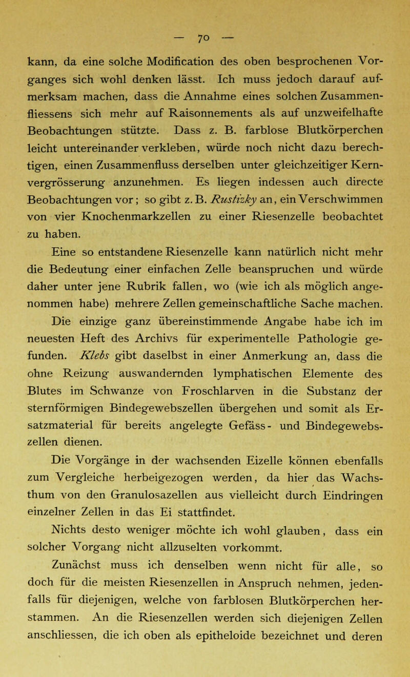 kann, da eine solche Modification des oben besprochenen Vor- ganges sich wohl denken lässt. Ich muss jedoch darauf auf- merksam machen, dass die Annahme eines solchen Zusammen- fliessens sich mehr auf Raisonnements als auf unzweifelhafte Beobachtungen stützte. Dass z. B. farblose Blutkörperchen leicht untereinander verkleben, würde noch nicht dazu berech- tigen, einen Zusammenfluss derselben unter gleichzeitiger Kern- vergrösserung anzunehmen. Es liegen indessen auch directe Beobachtungen vor; so gibt z. B. Rustizky an, ein Verschwimmen von vier Knochenmarkzellen zu einer Riesenzelle beobachtet zu haben. Eine so entstandene Riesenzelle kann natürlich nicht mehr die Bedeutung einer einfachen Zelle beanspruchen und würde daher unter jene Rubrik fallen, wo (wie ich als möglich ange- nommen habe) mehrere Zellen gemeinschaftliche Sache machen. Die einzige ganz übereinstimmende Angabe habe ich im neuesten Heft des Archivs für experimentelle Pathologie ge- funden. Klebs gibt daselbst in einer Anmerkung an, dass die ohne Reizung auswandernden lymphatischen Elemente des Blutes im Schwänze von Froschlarven in die Substanz der sternförmigen Bindegewebszellen übergehen und somit als Er- satzmaterial für bereits angelegte Gefäss- und Bindegewebs- zellen dienen. Die Vorgänge in der wachsenden Eizelle können ebenfalls zum Vergleiche herbeigezogen werden, da hier das Wachs- thum von den Granulosazellen aus vielleicht durch Eindringen einzelner Zellen in das Ei stattfindet. Nichts desto weniger möchte ich wohl glauben, dass ein solcher Vorgang nicht allzuselten vorkommt. Zunächst muss ich denselben wenn nicht für alle, so doch für die meisten Riesenzellen in Anspruch nehmen, jeden- falls für diejenigen, welche von farblosen Blutkörperchen her- stammen. An die Riesenzellen werden sich diejenigen Zellen anschliessen, die ich oben als epitheloide bezeichnet und deren