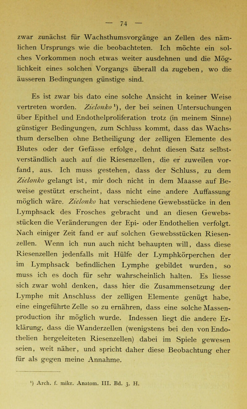 zwar zunächst für Wachsthumsvorgänge an Zellen des näm- lichen Ursprungs wie die beobachteten. Ich möchte ein sol- ches Vorkommen noch etwas weiter ausdehnen und die Mög- lichkeit eines solchen Vorgangs überall da zugeben, wo die äusseren Bedingungen günstige sind. Es ist zwar bis dato eine solche Ansicht in keiner Weise vertreten worden. Ziclonko'), der bei seinen Untersuchungen über Epithel und Endothelproliferation trotz (in meinem Sinne) günstiger Bedingungen, zum Schluss kommt, dass das Wachs- thum derselben ohne Betheiligung der zelligen Elemente des Blutes oder der Gefässe erfolge, dehnt diesen Satz selbst- verständlich auch auf die Riesenzellen, die er zuweilen vor- fand, aus. Ich muss gestehen, dass der Schluss, zu dem Zielonko gelangt ist, mir doch nicht in dem Maasse auf Be- weise gestützt erscheint, dass nicht eine andere Auffassung möglich wäre. Zielonko hat verschiedene Gewebsstücke in den Lymphsack des Frosches gebracht und an diesen Gewebs- stücken die Veränderungen der Epi- oder Endothelien verfolgt. Nach einiger Zeit fand er auf solchen Gewebsstücken Riesen- zellen. Wenn ich nun auch nicht behaupten will, dass diese Riesenzellen jedenfalls mit Hülfe der Lymphkörperchen der im Lymphsack befindlichen Lymphe gebildet wurden, so muss ich es doch für sehr wahrscheinlich halten. Es liesse sich zwar wohl denken, dass hier die Zusammensetzung der Lymphe mit Anschluss der zelligen Elemente genügt habe, eine eingeführte Zelle so zu ernähren, dass eine solche Massen- production ihr möglich wurde. Indessen liegt die andere Er- klärung, dass die Wanderzellen (wenigstens bei den von Endo- thelien hergeleiteten Riesenzellen) dabei im Spiele gewesen seien, weit näher, und spricht daher diese Beobachtung eher für als gegen meine Annahme. ') Arch. f. mikr. Anatom. III. Bd. 3. H.