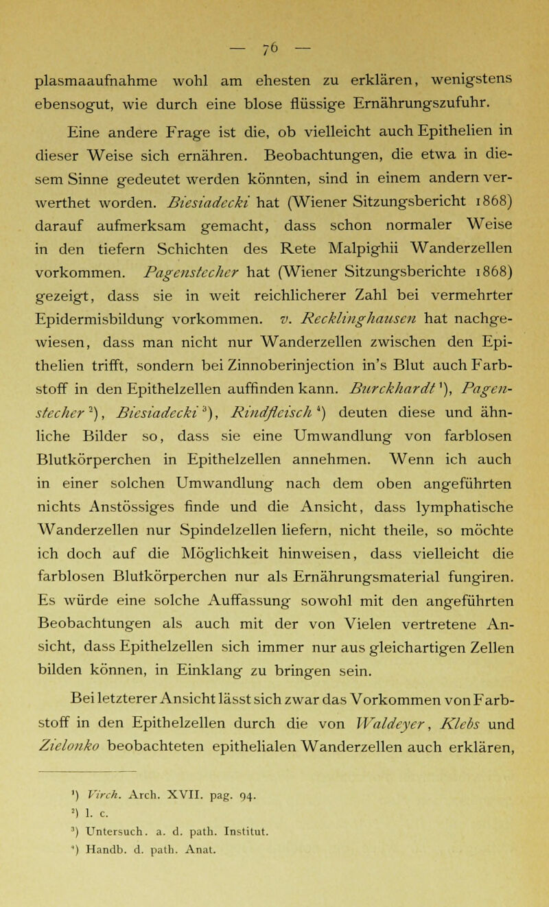 plasmaaufnahme wohl am ehesten zu erklären, wenigstens ebensogut, wie durch eine blose flüssige Ernährungszufuhr. Eine andere Frage ist die, ob vielleicht auch Epithelien in dieser Weise sich ernähren. Beobachtungen, die etwa in die- sem Sinne gedeutet werden könnten, sind in einem andern ver- werthet worden. Biesiadecki hat (Wiener Sitzungsbericht 1868) darauf aufmerksam gemacht, dass schon normaler Weise in den tiefern Schichten des Rete Malpighii Wanderzellen vorkommen. Pagenstecher hat (Wiener Sitzungsberichte 1868) gezeigt, dass sie in weit reichlicherer Zahl bei vermehrter Epidermisbildung vorkommen, v. Recklinghausen hat nachge- wiesen, dass man nicht nur Wanderzellen zwischen den Epi- thelien trifft, sondern bei Zinnoberinjection in's Blut auch Farb- stoff in den Epithelzellen auffinden kann. Burckliardt'), Pagen- stecher -), Biesiadecki 3), Rindfleisch 4) deuten diese und ähn- liche Bilder so, dass sie eine Umwandlung von farblosen Blutkörperchen in Epithelzellen annehmen. Wenn ich auch in einer solchen Umwandlung nach dem oben angeführten nichts Anstössiges finde und die Ansicht, dass lymphatische Wanderzellen nur Spindelzellen liefern, nicht theile, so möchte ich doch auf die Möglichkeit hinweisen, dass vielleicht die farblosen Blutkörperchen nur als Ernährungsmaterial fungiren. Es würde eine solche Auffassung sowohl mit den angeführten Beobachtungen als auch mit der von Vielen vertretene An- sicht, dass Epithelzellen sich immer nur aus gleichartigen Zellen bilden können, in Einklang zu bringen sein. Bei letzterer Ansicht lässt sich zwar das Vorkommen von Farb- stoff in den Epithelzellen durch die von Waldeyer, Klebs und Ztelonko beobachteten epithelialen Wanderzellen auch erklären, 1) Virch. Arcli. XVII. pag. 94. !) 1. c. 3) Untersuch, a. d. path. Institut. ') Handb. d. path. Anat.