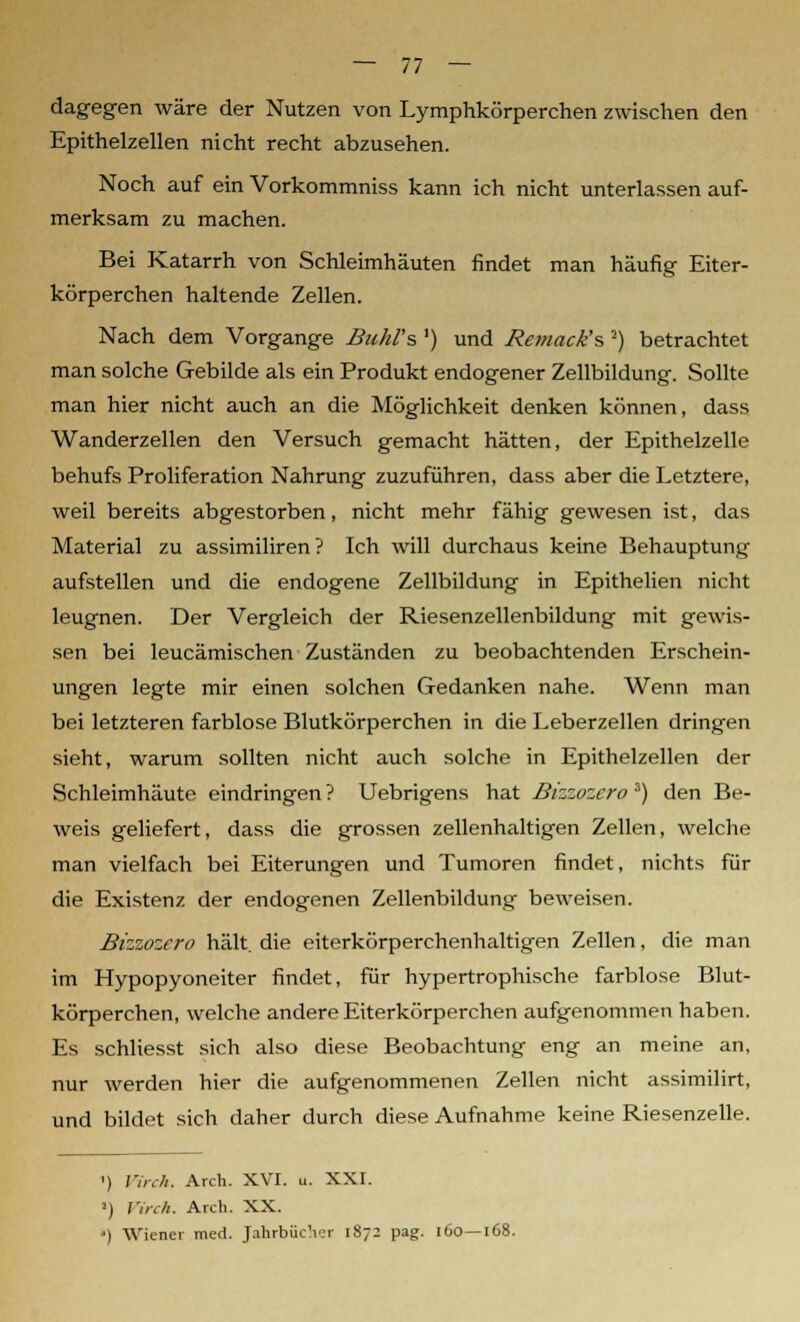 dagegen wäre der Nutzen von Lymphkörperchen zwischen den Epithelzellen nicht recht abzusehen. Noch auf ein Vorkommniss kann ich nicht unterlassen auf- merksam zu machen. Bei Katarrh von Schleimhäuten findet man häufig Eiter- körperchen haltende Zellen. Nach dem Vorgange Buhl's ') und Rcmack's ■) betrachtet man solche Gebilde als ein Produkt endogener Zellbildung. Sollte man hier nicht auch an die Möglichkeit denken können, dass Wanderzellen den Versuch gemacht hätten, der Epithelzelle behufs Proliferation Nahrung zuzuführen, dass aber die Letztere, weil bereits abgestorben, nicht mehr fähig gewesen ist, das Material zu assimiliren? Ich will durchaus keine Behauptung aufstellen und die endogene Zellbildung in Epithelien nicht leugnen. Der Vergleich der Riesenzellenbildung mit gewis- sen bei leucämischen Zuständen zu beobachtenden Erschein- ungen legte mir einen solchen Gedanken nahe. Wenn man bei letzteren farblose Blutkörperchen in die Leberzellen dringen sieht, warum sollten nicht auch solche in Epithelzellen der Schleimhäute eindringen ? Uebrigens hat Bizzozcro 3) den Be- weis geliefert, dass die grossen zellenhaltigen Zellen, welche man vielfach bei Eiterungen und Tumoren findet, nichts für die Existenz der endogenen Zellenbildung beweisen. Bizzozero hält, die eiterkörperchenhaltigen Zellen, die man im Hypopyoneiter findet, für hypertrophische farblose Blut- körperchen, welche andere Eiterkörperchen aufgenommen haben. Es schliesst sich also diese Beobachtung eng an meine an, nur werden hier die aufgenommenen Zellen nicht assimilirt, und bildet sich daher durch diese Aufnahme keine Riesenzelle. ') Virch. Arch. XVI. o. XXI. !) Virch. Arch. XX. ') Wiener med. Jahrbücher 1872 pag. 160—168.