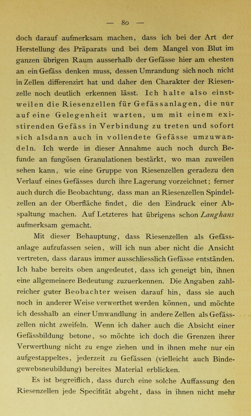 doch darauf aufmerksam machen, dass ich bei der Art der Herstellung des Präparats und bei dem Mangel von Blut im ganzen übrigen Raum ausserhalb der Gefässe hier am ehesten an ein Gefäss denken muss, dessen Umrandung sich noch nicht in Zellen differenzirt hat und daher den Charakter der Riesen- zelle noch deutlich erkennen lässt. Ich halte also einst- weilen die Riesenzellen für Gefässanlagen, die nur auf eine Gelegenheit warten, um mit einem exi- stirenden Gefäss in Verbindung zu treten und sofort sich alsdann auch in vollendete Gefässe umzuwan- deln. Ich werde in dieser Annahme auch noch durch Be- funde an fungösen Granulationen bestärkt, wo man zuweilen sehen kann, wie eine Gruppe von Riesenzellen geradezu den Verlauf eines Gefässes durch ihre Lagerung vorzeichnet; ferner auch durch die Beobachtung, dass man an Riesenzellen Spindel- zellen an der Oberfläche findet, die den Eindruck einer Ab- spaltung machen. Auf Letzteres hat übrigens schon Langhans aufmerksam gemacht. Mit dieser Behauptung, dass Riesenzellen als Gefäss- anlage aufzufassen seien, will ich nun aber nicht die Ansicht vertreten, dass daraus immer ausschliesslich Gefässe entständen. Ich habe bereits oben angedeutet, dass ich geneigt bin, ihnen eine allgemeinere Bedeutung zuzuerkennen. Die Angaben zahl- reicher guter Beobachter weisen darauf hin, dass sie auch noch in anderer Weise verwerthet werden können, und möchte ich desshalb an einer Umwandlung in andere Zellen als Gefäss- zellen nicht zweifeln. Wenn ich daher auch die Absicht einer Gefässbildung betone, so möchte ich doch die Grenzen ihrer Verwerthung nicht zu enge ziehen und in ihnen mehr nur ein aufgestappeltes, jederzeit zu Gefässen (vielleicht auch Binde- gewebsneubildung) bereites Material erblicken. Es ist begreiflich, dass durch eine solche Auffassung den Riesenzellen jede Specifität abgeht, dass in ihnen nicht mehr