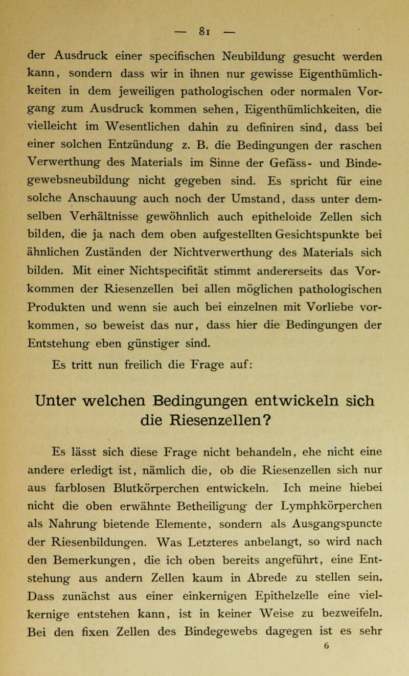 der Ausdruck einer specifischen Neubildung gesucht werden kann, sondern dass wir in ihnen nur gewisse Eigenthümlich- keiten in dem jeweiligen pathologischen oder normalen Vor- gang zum Ausdruck kommen sehen, Eigenthümlichkeiten, die vielleicht im Wesentlichen dahin zu definiren sind, dass bei einer solchen Entzündung z. B. die Bedingungen der raschen Verwerthung des Materials im Sinne der Gefäss- und Binde- gewebsneubildung nicht gegeben sind. Es spricht für eine solche Anschauung auch noch der Umstand, dass unter dem- selben Verhältnisse gewöhnlich auch epitheloide Zellen sich bilden, die ja nach dem oben aufgestellten Gesichtspunkte bei ähnlichen Zuständen der Nichtverwerthung des Materials sich bilden. Mit einer Nichtspecifität stimmt andererseits das Vor- kommen der Riesenzellen bei allen möglichen pathologischen Produkten und wenn sie auch bei einzelnen mit Vorliebe vor- kommen, so beweist das nur, dass hier die Bedingungen der Entstehung eben günstiger sind. Es tritt nun freilich die Frage auf: Unter welchen Bedingungen entwickeln sich die Riesenzellen? Es lässt sich diese Frage nicht behandeln, ehe nicht eine andere erledigt ist, nämlich die, ob die Riesenzellen sich nur aus farblosen Blutkörperchen entwickeln. Ich meine hiebei nicht die oben erwähnte Betheiligung der Lymphkörperchen als Nahrung bietende Elemente, sondern als Ausgangspuncte der Riesenbildungen. Was Letzteres anbelangt, so wird nach den Bemerkungen, die ich oben bereits angeführt, eine Ent- stehung aus andern Zellen kaum in Abrede zu stellen sein. Dass zunächst aus einer einkernigen Epithelzelle eine viel- kernige entstehen kann, ist in keiner Weise zu bezweifeln. Bei den fixen Zellen des Bindegewebs dagegen ist es sehr