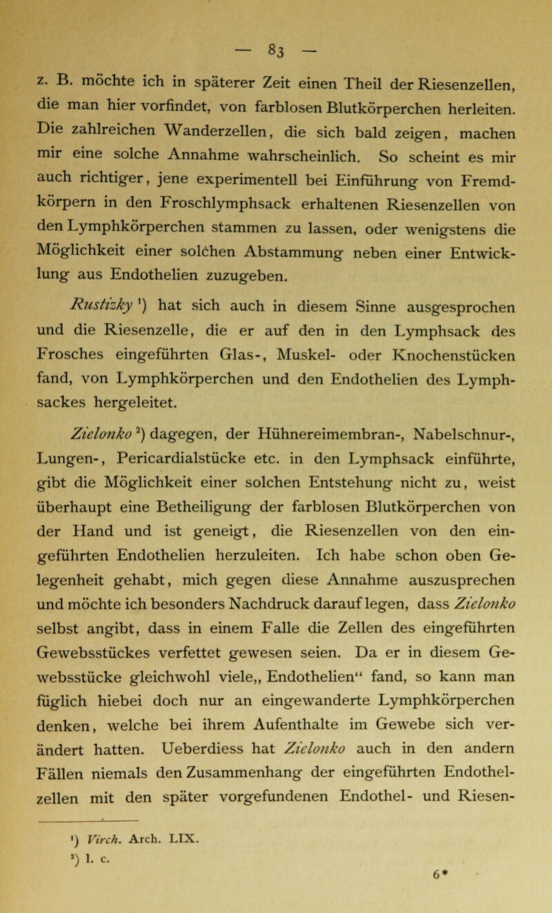 z. B. möchte ich in späterer Zeit einen Theil der Riesenzellen, die man hier vorfindet, von farblosen Blutkörperchen herleiten. Die zahlreichen Wanderzellen, die sich bald zeigen, machen mir eine solche Annahme wahrscheinlich. So scheint es mir auch richtiger, jene experimentell bei Einführung von Fremd- körpern in den Froschlymphsack erhaltenen Riesenzellen von den Lymphkörperchen stammen zu lassen, oder wenigstens die Möglichkeit einer solchen Abstammung neben einer Entwick- lung aus Endothelien zuzugeben. Rustizky ') hat sich auch in diesem Sinne ausgesprochen und die Riesenzelle, die er auf den in den Lymphsack des Frosches eingeführten Glas-, Muskel- oder Knochenstücken fand, von Lymphkörperchen und den Endothelien des Lymph- sackes hergeleitet. Zielonko2) dagegen, der Hühnereimembran-, Nabelschnur-, Lungen-, Pericardialstücke etc. in den Lymphsack einführte, gibt die Möglichkeit einer solchen Entstehung nicht zu, weist überhaupt eine Betheiligung der farblosen Blutkörperchen von der Hand und ist geneigt, die Riesenzellen von den ein- geführten Endothelien herzuleiten. Ich habe schon oben Ge- legenheit gehabt, mich gegen diese Annahme auszusprechen und möchte ich besonders Nachdruck darauflegen, dass Zielonko selbst angibt, dass in einem Falle die Zellen des eingeführten Gewebsstückes verfettet gewesen seien. Da er in diesem Ge- websstücke gleichwohl viele,, Endothelien fand, so kann man füglich hiebei doch nur an eingewanderte Lymphkörperchen denken, welche bei ihrem Aufenthalte im Gewebe sich ver- ändert hatten. Ueberdiess hat Zielonko auch in den andern Fällen niemals den Zusammenhang der eingeführten Endothel- zellen mit den später vorgefundenen Endothel- und Riesen- ') Virch. Arch. LIX. *) 1. c. 6*