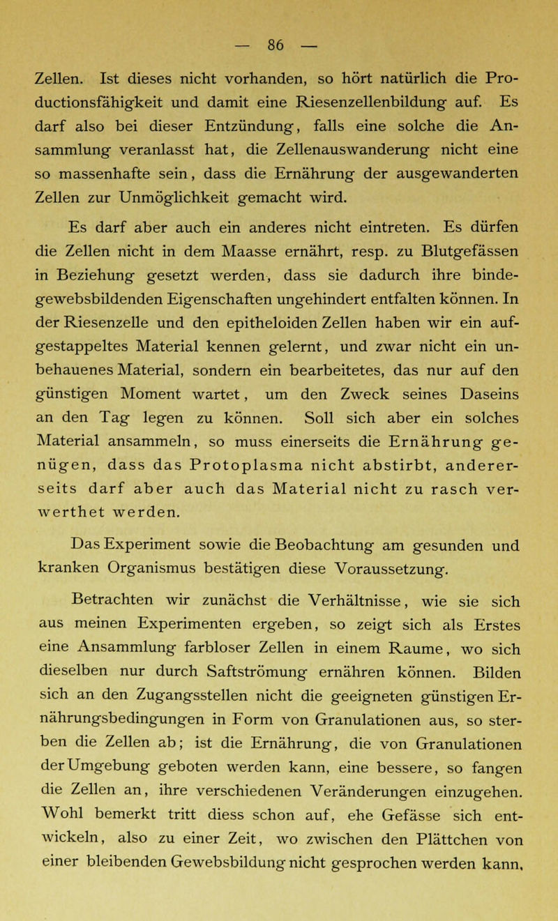 Zellen. Ist dieses nicht vorhanden, so hört natürlich die Pro- ductionsfähigkeit und damit eine Riesenzellenbildung auf. Es darf also bei dieser Entzündung, falls eine solche die An- sammlung veranlasst hat, die Zellenauswanderung nicht eine so massenhafte sein, dass die Ernährung der ausgewanderten Zellen zur Unmöglichkeit gemacht wird. Es darf aber auch ein anderes nicht eintreten. Es dürfen die Zellen nicht in dem Maasse ernährt, resp. zu Blutgefässen in Beziehung gesetzt werden, dass sie dadurch ihre binde- gewebsbildenden Eigenschaften ungehindert entfalten können. In der Riesenzelle und den epitheloiden Zellen haben wir ein auf- gestappeltes Material kennen gelernt, und zwar nicht ein un- behauenes Material, sondern ein bearbeitetes, das nur auf den günstigen Moment wartet, um den Zweck seines Daseins an den Tag legen zu können. Soll sich aber ein solches Material ansammeln, so muss einerseits die Ernährung ge- nügen, dass das Protoplasma nicht abstirbt, anderer- seits darf aber auch das Material nicht zu rasch ver- werthet werden. Das Experiment sowie die Beobachtung am gesunden und kranken Organismus bestätigen diese Voraussetzung. Betrachten wir zunächst die Verhältnisse, wie sie sich aus meinen Experimenten ergeben, so zeigt sich als Erstes eine Ansammlung farbloser Zellen in einem Räume, wo sich dieselben nur durch Saftströmung ernähren können. Bilden sich an den Zugangsstellen nicht die geeigneten günstigen Er- nährungsbedingungen in Form von Granulationen aus, so ster- ben die Zellen ab; ist die Ernährung, die von Granulationen der Umgebung geboten werden kann, eine bessere, so fangen die Zellen an, ihre verschiedenen Veränderungen einzugehen. Wohl bemerkt tritt diess schon auf, ehe Gefässe sich ent- wickeln, also zu einer Zeit, wo zwischen den Plättchen von einer bleibenden Gewebsbildung nicht gesprochen werden kann.