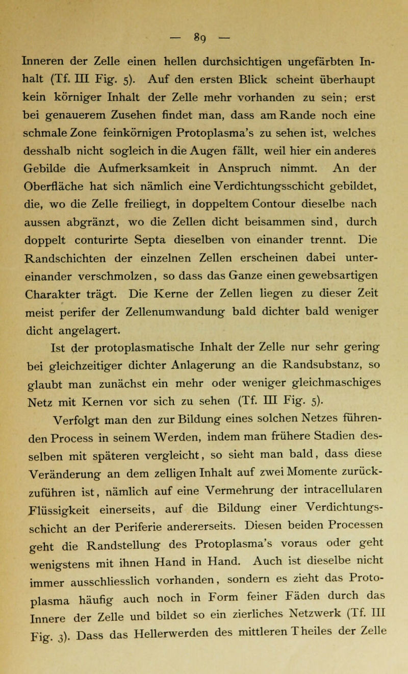 Inneren der Zelle einen hellen durchsichtigen ungefärbten In- halt (Tf. III Fig. 5). Auf den ersten Blick scheint überhaupt kein körniger Inhalt der Zelle mehr vorhanden zu sein; erst bei genauerem Zusehen findet man, dass am Rande noch eine schmale Zone feinkörnigen Protoplasma's zu sehen ist, welches desshalb nicht sogleich in die Augen fällt, weil hier ein anderes Gebilde die Aufmerksamkeit in Anspruch nimmt. An der Oberfläche hat sich nämlich eine Verdichtungsschicht gebildet, die, wo die Zelle freiliegt, in doppeltem Contour dieselbe nach aussen abgränzt, wo die Zellen dicht beisammen sind, durch doppelt conturirte Septa dieselben von einander trennt. Die Randschichten der einzelnen Zellen erscheinen dabei unter- einander verschmolzen, so dass das Ganze einen gewebsartigen Charakter trägt. Die Kerne der Zellen liegen zu dieser Zeit meist perifer der Zellenumwandung bald dichter bald weniger dicht angelagert. Ist der protoplasmatische Inhalt der Zelle nur sehr gering bei gleichzeitiger dichter Anlagerung an die Randsubstanz, so glaubt man zunächst ein mehr oder weniger gleichmaschiges Netz mit Kernen vor sich zu sehen (Tf. m Fig. 5). Verfolgt man den zur Bildung eines solchen Netzes führen- den Process in seinem Werden, indem man frühere Stadien des- selben mit späteren vergleicht, so sieht man bald, dass diese Veränderung an dem zelligen Inhalt auf zwei Momente zurück- zuführen ist, nämlich auf eine Vermehrung der intracellularen Flüssigkeit einerseits, auf die Bildung einer Verdichtungs- schicht an der Periferie andererseits. Diesen beiden Processen geht die Randstellung des Protoplasma's voraus oder geht wenigstens mit ihnen Hand in Hand. Auch ist dieselbe nicht immer ausschliesslich vorhanden, sondern es zieht das Proto- plasma häufig auch noch in Form feiner Fäden durch das Innere der Zelle und bildet so ein zierliches Netzwerk (Tf. III Fig. 3). Dass das Hellerwerden des mittleren Theiles der Zelle