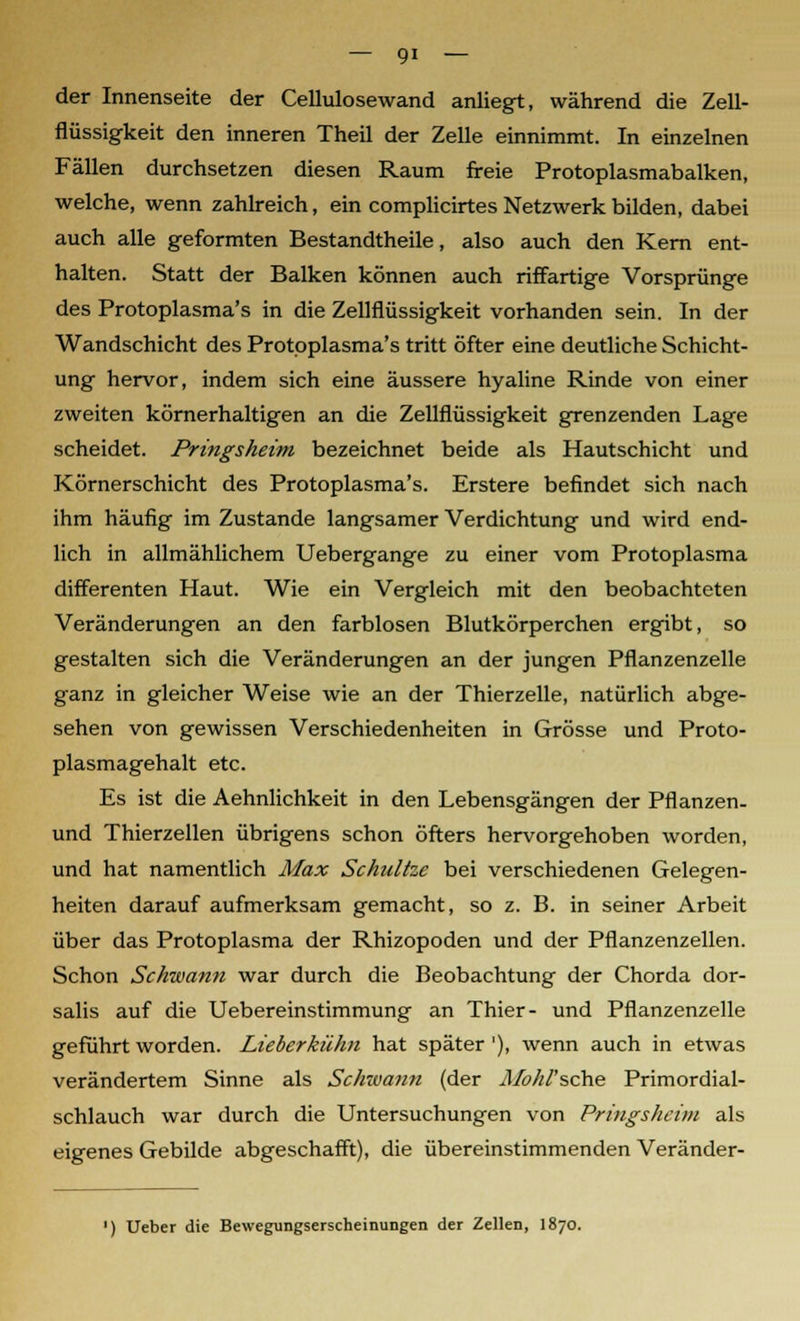 der Innenseite der Cellulosewand anliegt, während die Zell- flüssigkeit den inneren Theil der Zelle einnimmt. In einzelnen Fällen durchsetzen diesen Raum freie Protoplasmabalken, welche, wenn zahlreich, ein complicirtes Netzwerk bilden, dabei auch alle geformten Bestandtheile, also auch den Kern ent- halten. Statt der Balken können auch riffartige Vorsprünge des Protoplasma's in die Zellflüssigkeit vorhanden sein. In der Wandschicht des Protoplasma's tritt öfter eine deutliche Schicht- ung hervor, indem sich eine äussere hyaline Rinde von einer zweiten körnerhaltigen an die Zellflüssigkeit grenzenden Lage scheidet. Pringsheim bezeichnet beide als Hautschicht und Körnerschicht des Protoplasma's. Erstere befindet sich nach ihm häufig im Zustande langsamer Verdichtung und wird end- lich in allmählichem Uebergange zu einer vom Protoplasma differenten Haut. Wie ein Vergleich mit den beobachteten Veränderungen an den farblosen Blutkörperchen ergibt, so gestalten sich die Veränderungen an der jungen Pflanzenzelle ganz in gleicher Weise wie an der Thierzelle, natürlich abge- sehen von gewissen Verschiedenheiten in Grösse und Proto- plasmagehalt etc. Es ist die Aehnlichkeit in den Lebensgängen der Pflanzen- und Thierzellen übrigens schon öfters hervorgehoben worden, und hat namentlich Max Schnitze bei verschiedenen Gelegen- heiten darauf aufmerksam gemacht, so z. B. in seiner Arbeit über das Protoplasma der Rhizopoden und der Pflanzenzellen. Schon Schwann war durch die Beobachtung der Chorda dor- salis auf die Uebereinstimmung an Thier- und Pflanzenzelle geführt worden. Lieberkühn hat später '), wenn auch in etwas verändertem Sinne als Schwann (der Jlfohl'sche Primordial- schlauch war durch die Untersuchungen von Pringsheim als eigenes Gebilde abgeschafft), die übereinstimmenden Veränder- ') Ueber die Bewegungserscheinungen der Zellen, 1870.