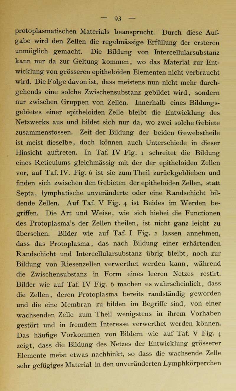 protoplasmatischen Materials beansprucht. Durch diese Auf- gabe wird den Zellen die regelmässige Erfüllung der ersteren unmöglich gemacht. Die Bildung von Intercellularsubstanz kann nur da zur Geltung kommen, wo das Material zur Ent- wicklung von grösseren epitheloiden Elementen nicht verbraucht wird. Die Folge davon ist, dass meistens nun nicht mehr durch- gehends eine solche Zwischensubstanz gebildet wird, sondern nur zwischen Gruppen von Zellen. Innerhalb eines Bildungs- gebietes einer epitheloiden Zelle bleibt die Entwicklung des Netzwerks aus und bildet sich nur da, wo zwei solche Gebiete zusammenstossen. Zeit der Bildung der beiden Gewebstheile ist meist dieselbe, doch können auch Unterschiede in dieser Hinsicht auftreten. In Taf. IV Fig. i schreitet die Bildung eines Reticulums gleichmässig mit der der epitheloiden Zellen vor, auf Taf. IV. Fig. 6 ist sie zum Theil zurückgeblieben und finden sich zwischen den Gebieten der epitheloiden Zellen, statt Septa, lymphatische unveränderte oder eine Randschicht bil- dende Zellen. Auf Taf. V Fig. 4 ist Beides im Werden be- griffen. Die Art und Weise, wie sich hiebei die Functionen des Protoplasma's der Zellen theilen, ist nicht ganz leicht zu übersehen. Bilder wie auf Taf. I Fig. 2 lassen annehmen, dass das Protoplasma, das nach Bildung einer erhärtenden Randschicht und Intercellularsubstanz übrig bleibt, noch zur Bildung von Riesenzellen verwerthet werden kann, während die Zwischensubstanz in Form eines leeren Netzes restirt. Bilder wie auf Taf. IV Fig. 6 machen es wahrscheinlich, dass die Zellen, deren Protoplasma bereits randständig geworden und die eine Membran zu bilden im Begriffe sind, von einer wachsenden Zelle zum Theil wenigstens in ihrem Vorhaben gestört und in fremdem Interesse verwerthet werden können. Das häufige Vorkommen von Bildern wie auf Taf. V Fig. 4 zeigt, dass die Bildung des Netzes der Entwicklung grösserer Elemente meist etwas nachhinkt, so dass die wachsende Zelle sehr gefügiges Material in den unveränderten Lymphkörperchen