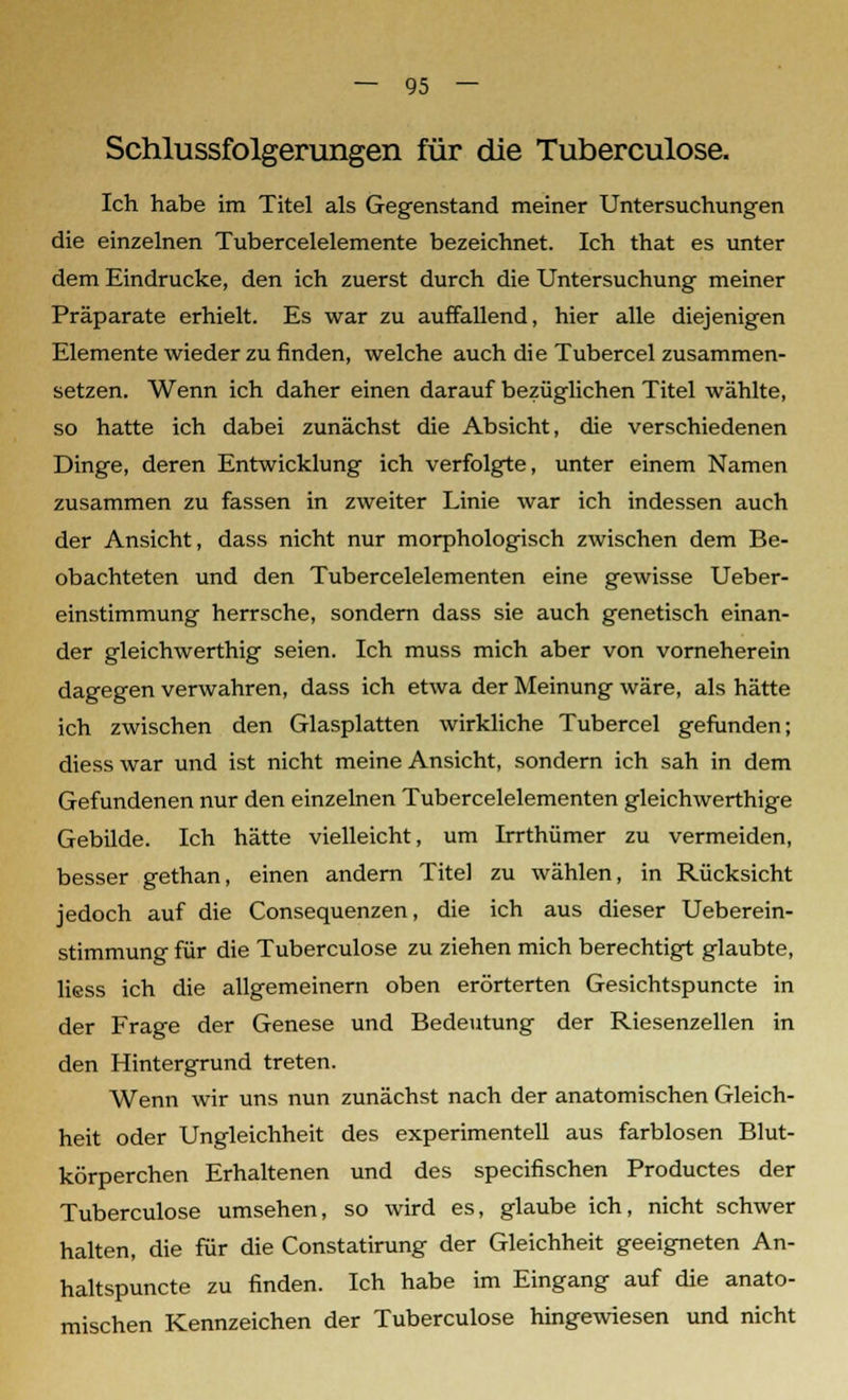 Schlussfolgerungen für die Tuberculose. Ich habe im Titel als Gegenstand meiner Untersuchungen die einzelnen Tubercelelemente bezeichnet. Ich that es unter dem Eindrucke, den ich zuerst durch die Untersuchung meiner Präparate erhielt. Es war zu auffallend, hier alle diejenigen Elemente wieder zu finden, welche auch die Tubercel zusammen- setzen. Wenn ich daher einen darauf bezüglichen Titel wählte, so hatte ich dabei zunächst die Absicht, die verschiedenen Dinge, deren Entwicklung ich verfolgte, unter einem Namen zusammen zu fassen in zweiter Linie war ich indessen auch der Ansicht, dass nicht nur morphologisch zwischen dem Be- obachteten und den Tubercelelementen eine gewisse Ueber- einstimmung herrsche, sondern dass sie auch genetisch einan- der gleichwerthig seien. Ich muss mich aber von vorneherein dagegen verwahren, dass ich etwa der Meinung wäre, als hätte ich zwischen den Glasplatten wirkliche Tubercel gefunden; diess war und ist nicht meine Ansicht, sondern ich sah in dem Gefundenen nur den einzelnen Tubercelelementen gleichwerthige Gebilde. Ich hätte vielleicht, um Irrthümer zu vermeiden, besser gethan, einen andern Titel zu wählen, in Rücksicht jedoch auf die Consequenzen, die ich aus dieser Ueberein- stimmung für die Tuberculose zu ziehen mich berechtigt glaubte, liess ich die allgemeinern oben erörterten Gesichtspuncte in der Frage der Genese und Bedeutung der Riesenzellen in den Hintergrund treten. Wenn wir uns nun zunächst nach der anatomischen Gleich- heit oder Ungleichheit des experimentell aus farblosen Blut- körperchen Erhaltenen und des specifischen Productes der Tuberculose umsehen, so wird es, glaube ich, nicht schwer halten, die für die Constatirung der Gleichheit geeigneten An- haltspuncte zu finden. Ich habe im Eingang auf die anato- mischen Kennzeichen der Tuberculose hingewiesen und nicht