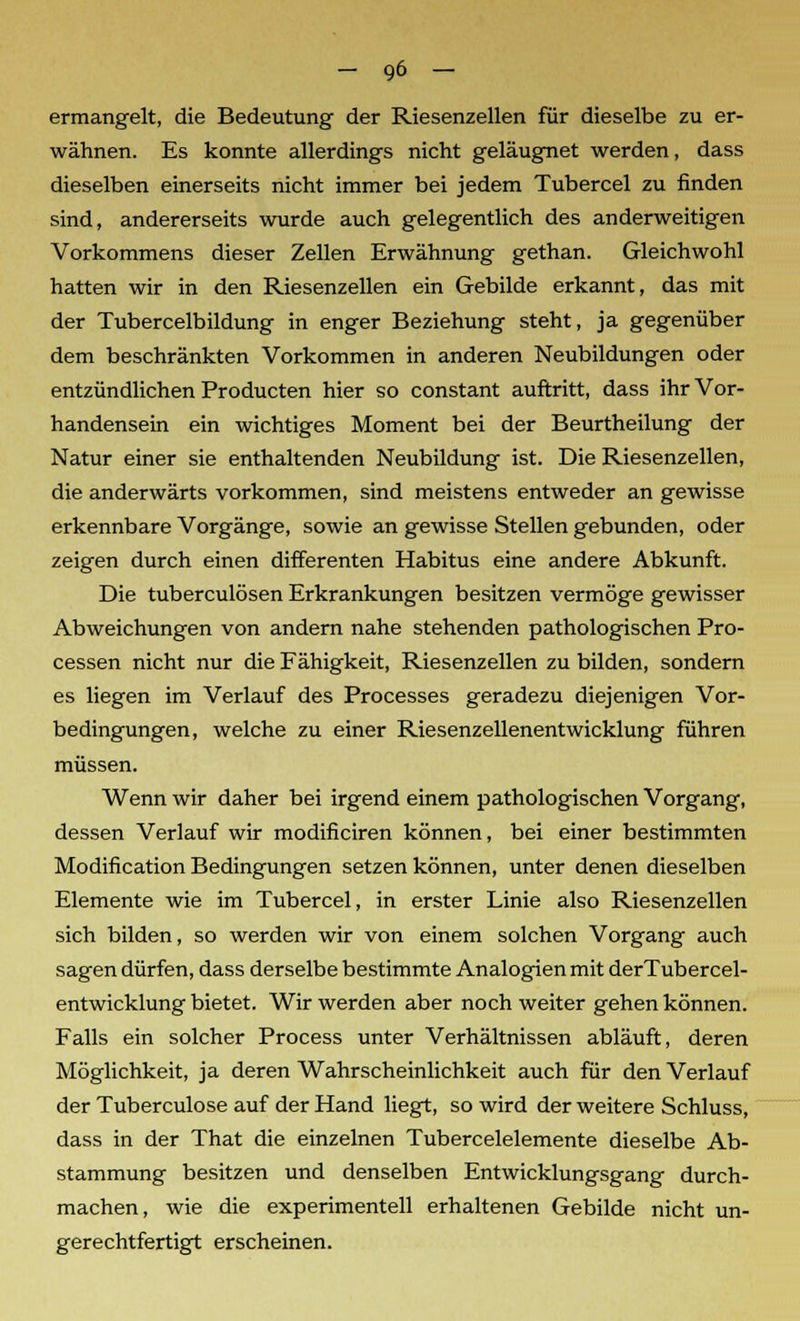 ermangelt, die Bedeutung der Riesenzellen für dieselbe zu er- wähnen. Es konnte allerdings nicht geläugnet werden, dass dieselben einerseits nicht immer bei jedem Tubercel zu finden sind, andererseits wurde auch gelegentlich des anderweitigen Vorkommens dieser Zellen Erwähnung gethan. Gleichwohl hatten wir in den Riesenzellen ein Gebilde erkannt, das mit der Tubercelbildung in enger Beziehung steht, ja gegenüber dem beschränkten Vorkommen in anderen Neubildungen oder entzündlichen Producten hier so constant auftritt, dass ihr Vor- handensein ein wichtiges Moment bei der Beurtheilung der Natur einer sie enthaltenden Neubildung ist. Die Riesenzellen, die anderwärts vorkommen, sind meistens entweder an gewisse erkennbare Vorgänge, sowie an gewisse Stellen gebunden, oder zeigen durch einen differenten Habitus eine andere Abkunft. Die tuberculösen Erkrankungen besitzen vermöge gewisser Abweichungen von andern nahe stehenden pathologischen Pro- cessen nicht nur die Fähigkeit, Riesenzellen zu bilden, sondern es liegen im Verlauf des Processes geradezu diejenigen Vor- bedingungen, welche zu einer Riesenzellenentwicklung führen müssen. Wenn wir daher bei irgend einem pathologischen Vorgang, dessen Verlauf wir modificiren können, bei einer bestimmten Modification Bedingungen setzen können, unter denen dieselben Elemente wie im Tubercel, in erster Linie also Riesenzellen sich bilden, so werden wir von einem solchen Vorgang auch sagen dürfen, dass derselbe bestimmte Analogien mit derTubercel- entwicklung bietet. Wir werden aber noch weiter gehen können. Falls ein solcher Process unter Verhältnissen abläuft, deren Möglichkeit, ja deren Wahrscheinlichkeit auch für den Verlauf der Tuberculose auf der Hand liegt, so wird der weitere Schluss, dass in der That die einzelnen Tubercelelemente dieselbe Ab- stammung besitzen und denselben Entwicklungsgang durch- machen, wie die experimentell erhaltenen Gebilde nicht un- gerechtfertigt erscheinen.