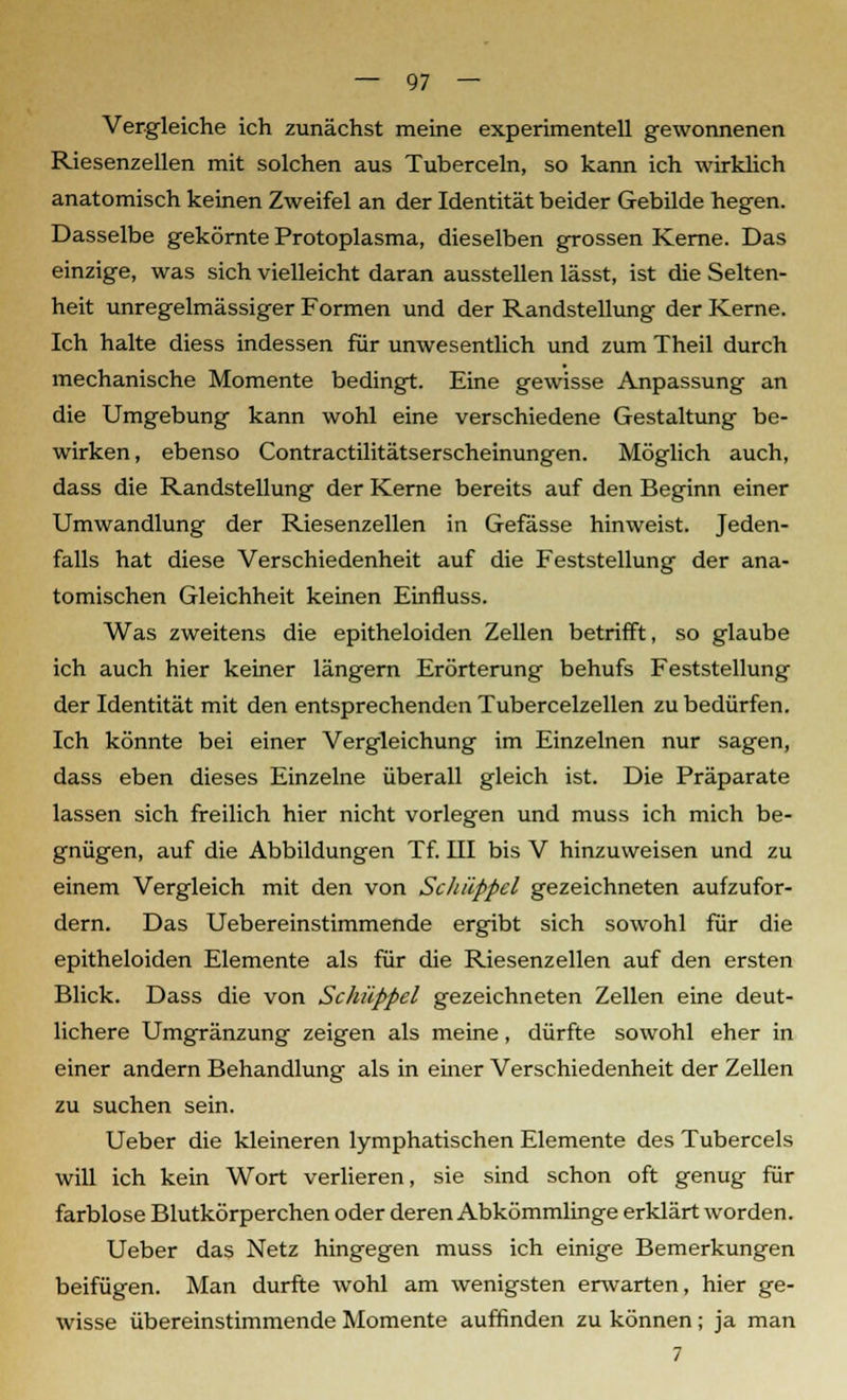 Vergleiche ich zunächst meine experimentell gewonnenen Riesenzellen mit solchen aus Tuberceln, so kann ich wirklich anatomisch keinen Zweifel an der Identität beider Gebilde hegen. Dasselbe gekörnte Protoplasma, dieselben grossen Kerne. Das einzige, was sich vielleicht daran ausstellen lässt, ist die Selten- heit unregelmässiger Formen und der Randstellung der Kerne. Ich halte diess indessen für unwesentlich und zum Theil durch mechanische Momente bedingt. Eine gewisse Anpassung an die Umgebung kann wohl eine verschiedene Gestaltung be- wirken, ebenso Contractilitätserscheinungen. Möglich auch, dass die Randstellung der Kerne bereits auf den Beginn einer Umwandlung der Riesenzellen in Gefässe hinweist. Jeden- falls hat diese Verschiedenheit auf die Feststellung der ana- tomischen Gleichheit keinen Einfluss. Was zweitens die epitheloiden Zellen betrifft, so glaube ich auch hier keiner längern Erörterung behufs Feststellung der Identität mit den entsprechenden Tubercelzellen zu bedürfen. Ich könnte bei einer Vergleichung im Einzelnen nur sagen, dass eben dieses Einzelne überall gleich ist. Die Präparate lassen sich freilich hier nicht vorlegen und muss ich mich be- gnügen, auf die Abbildungen Tf. III bis V hinzuweisen und zu einem Vergleich mit den von Schäppel gezeichneten aufzufor- dern. Das Uebereinstimmende ergibt sich sowohl für die epitheloiden Elemente als für die Riesenzellen auf den ersten Blick. Dass die von Schupf el gezeichneten Zellen eine deut- lichere Umgränzung zeigen als meine, dürfte sowohl eher in einer andern Behandlung als in einer Verschiedenheit der Zellen zu suchen sein. Ueber die kleineren lymphatischen Elemente des Tubercels will ich kein Wort verlieren, sie sind schon oft genug für farblose Blutkörperchen oder deren Abkömmlinge erklärt worden. Ueber das Netz hingegen muss ich einige Bemerkungen beifügen. Man durfte wohl am wenigsten erwarten, hier ge- wisse übereinstimmende Momente auffinden zu können; ja man 7