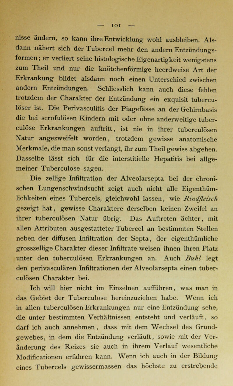 IOI nisse ändern, so kann ihre Entwicklung wohl ausbleiben. Als- dann nähert sich der Tubercel mehr den andern Entzündungs- formen ; er verliert seine histologische Eigenartigkeit wenigstens zum Theil und nur die knötchenförmige heerdweise Art der Erkrankung bildet alsdann noch einen Unterschied zwischen andern Entzündungen. Schliesslich kann auch diese fehlen trotzdem der Charakter der Entzündung ein exquisit tubercu- löser ist. Die Perivasculitis der Piagefässe an der Gehirnbasis die bei scrofulösen Kindern mit oder ohne anderweitige tuber- culöse Erkrankungen auftritt, ist nie in ihrer tuberculösen Natur angezweifelt worden, trotzdem gewisse anatomische Merkmale, die man sonst verlangt, ihr zum Theil gewiss abgehen. Dasselbe lässt sich für die interstitielle Hepatitis bei allge- meiner Tuberculose sagen. Die zellige Infiltration der Alveolarsepta bei der chroni- schen Lungenschwindsucht zeigt auch nicht alle Eigentüm- lichkeiten eines Tubercels, gleichwohl lassen, wie Rindfleisch gezeigt hat, gewisse Charaktere derselben keinen Zweifel an ihrer tuberculösen Natur übrig. Das Auftreten ächter, mit allen Attributen ausgestatteter Tubercel an bestimmten Stellen neben der diffusen Infiltration der Septa, der eigenthümliche grosszellige Charakter dieser Infiltrate weisen ihnen ihren Platz unter den tuberculösen Erkrankungen an. Auch Buhl legt den perivasculären Infiltrationen der Alveolarsepta einen tuber- culösen Charakter bei. Ich will hier nicht im Einzelnen aufführen, was man in das Gebiet der Tuberculose hereinzuziehen habe. Wenn ich in allen tuberculösen Erkrankungen nur eine Entzündung sehe, die unter bestimmten Verhältnissen entsteht und verläuft, so darf ich auch annehmen, dass mit dem Wechsel des Grund- gewebes , in dem die Entzündung verläuft, sowie mit der Ver- änderung des Reizes sie auch in ihrem Verlauf wesentliche Modificationen erfahren kann. Wenn ich auch in der Bildung eines Tubercels gewissermassen das höchste zu erstrebende