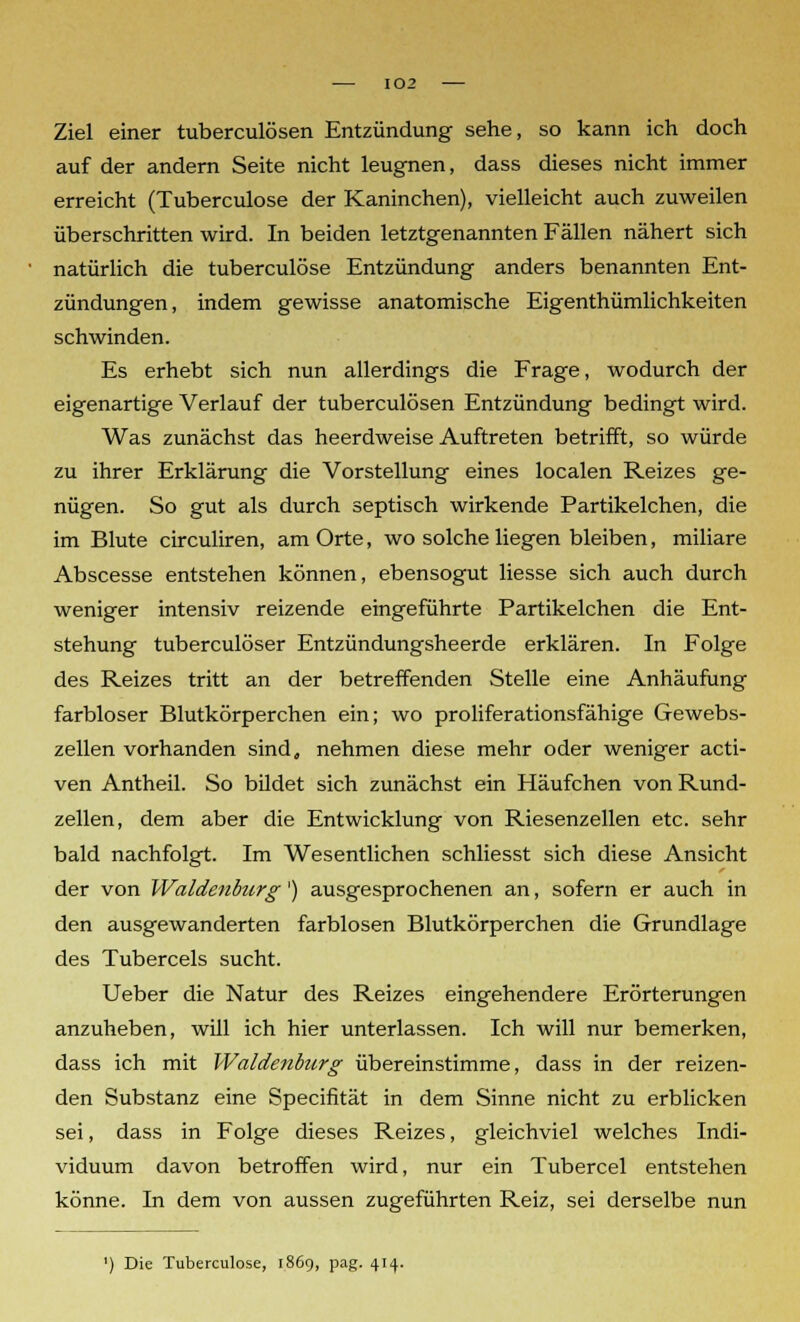 Ziel einer tuberculösen Entzündung sehe, so kann ich doch auf der andern Seite nicht leugnen, dass dieses nicht immer erreicht (Tuberculose der Kaninchen), vielleicht auch zuweilen überschritten wird. In beiden letztgenannten Fällen nähert sich natürlich die tuberculose Entzündung anders benannten Ent- zündungen, indem gewisse anatomische Eigenthümlichkeiten schwinden. Es erhebt sich nun allerdings die Frage, wodurch der eigenartige Verlauf der tuberculösen Entzündung bedingt wird. Was zunächst das heerdweise Auftreten betrifft, so würde zu ihrer Erklärung die Vorstellung eines localen Reizes ge- nügen. So gut als durch septisch wirkende Partikelchen, die im Blute circuliren, am Orte, wo solche liegen bleiben, miliare Abscesse entstehen können, ebensogut Hesse sich auch durch weniger intensiv reizende eingeführte Partikelchen die Ent- stehung tuberculöser Entzündungsheerde erklären. In Folge des Reizes tritt an der betreffenden Stelle eine Anhäufung farbloser Blutkörperchen ein; wo proliferationsfähige Gewebs- zellen vorhanden sind, nehmen diese mehr oder weniger acti- ven Antheil. So bildet sich zunächst ein Häufchen von Rund- zellen, dem aber die Entwicklung von Riesenzellen etc. sehr bald nachfolgt. Im Wesentlichen schliesst sich diese Ansicht der von Waidenburg') ausgesprochenen an, sofern er auch in den ausgewanderten farblosen Blutkörperchen die Grundlage des Tubercels sucht. Ueber die Natur des Reizes eingehendere Erörterungen anzuheben, will ich hier unterlassen. Ich will nur bemerken, dass ich mit Waidenburg übereinstimme, dass in der reizen- den Substanz eine Specifität in dem Sinne nicht zu erblicken sei, dass in Folge dieses Reizes, gleichviel welches Indi- viduum davon betroffen wird, nur ein Tubercel entstehen könne. In dem von aussen zugeführten Reiz, sei derselbe nun ') Die Tuberculose, 1869, pag. 414.