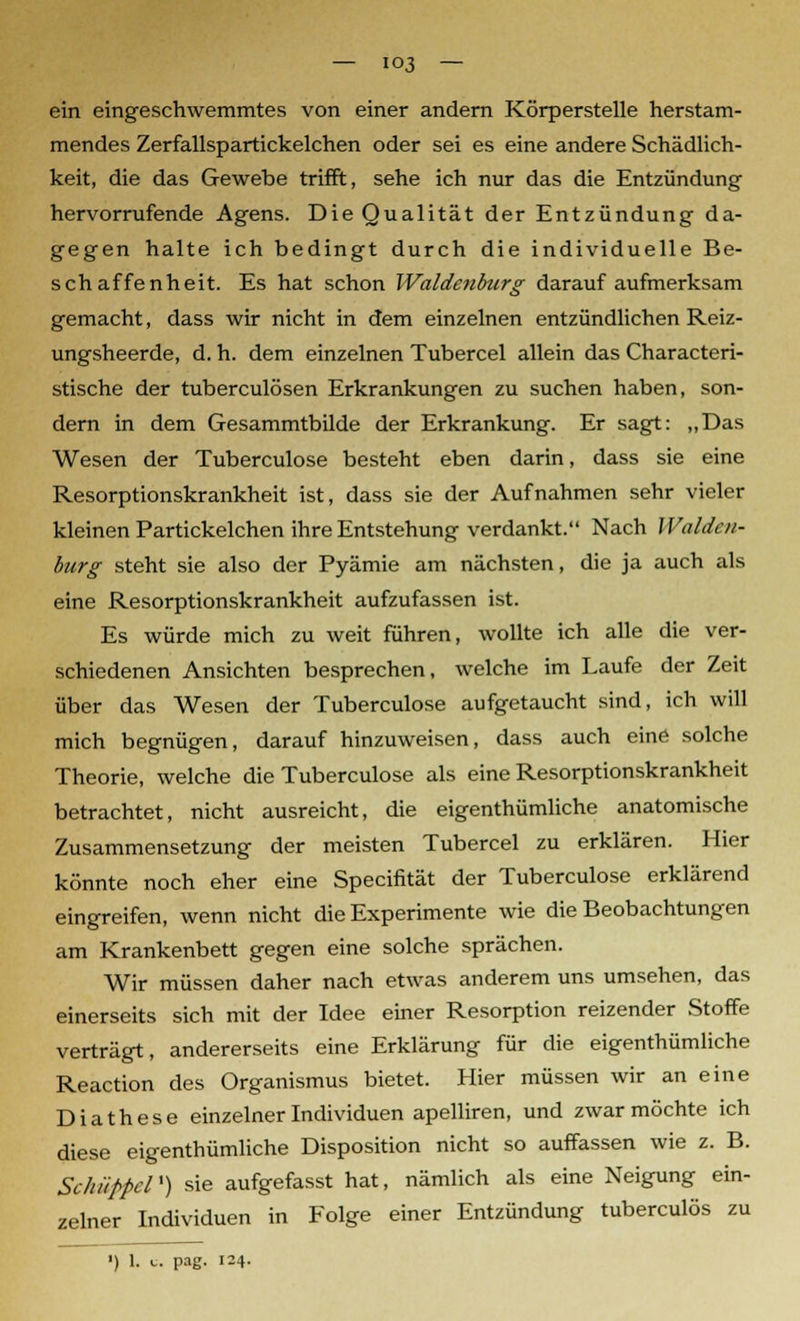 ein eingeschwemmtes von einer andern Körperstelle herstam- mendes Zerfallspartickelchen oder sei es eine andere Schädlich- keit, die das Gewebe trifft, sehe ich nur das die Entzündung hervorrufende Agens. Die Qualität der Entzündung da- gegen halte ich bedingt durch die individuelle Be- schaffenheit. Es hat schon Waidenburg darauf aufmerksam gemacht, dass wir nicht in dem einzelnen entzündlichen Reiz- ungsheerde, d. h. dem einzelnen Tubercel allein das Characteri- stische der tuberculösen Erkrankungen zu suchen haben, son- dern in dem Gesammtbilde der Erkrankung. Er sagt: „Das Wesen der Tuberculose besteht eben darin, dass sie eine Resorptionskrankheit ist, dass sie der Aufnahmen sehr vieler kleinen Partickelchen ihre Entstehung verdankt. Nach Waiden- burg steht sie also der Pyämie am nächsten, die ja auch als eine Resorptionskrankheit aufzufassen ist. Es würde mich zu weit führen, wollte ich alle die ver- schiedenen Ansichten besprechen, welche im Laufe der Zeit über das Wesen der Tuberculose aufgetaucht sind, ich will mich begnügen, darauf hinzuweisen, dass auch eine solche Theorie, welche die Tuberculose als eine Resorptionskrankheit betrachtet, nicht ausreicht, die eigenthümliche anatomische Zusammensetzung der meisten Tubercel zu erklären. Hier könnte noch eher eine Specifität der Tuberculose erklärend eingreifen, wenn nicht die Experimente wie die Beobachtungen am Krankenbett gegen eine solche sprächen. Wir müssen daher nach etwas anderem uns umsehen, das einerseits sich mit der Idee einer Resorption reizender Stoffe verträgt, andererseits eine Erklärung für die eigenthümliche Reaction des Organismus bietet. Hier müssen wir an eine Dia these einzelner Individuen apelliren, und zwar möchte ich diese eigenthümliche Disposition nicht so auffassen wie z. B. Schüppel') sie aufgefasst hat, nämlich als eine Neigung ein- zelner Individuen in Folge einer Entzündung tuberculös zu ■) 1. l. pag. 124.