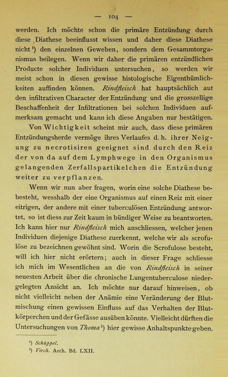 werden. Ich möchte schon die primäre Entzündung- durch diese Diathese beeinflusst wissen und daher diese Diathese nicht') den einzelnen Geweben, sondern dem Gesammtorga- nismus beilegen. Wenn wir daher die primären entzündlichen Producte solcher Individuen untersuchen, so werden wir meist schon in diesen gewisse histologische Eigenthümlich- keiten auffinden können. Rindfleisch hat hauptsächlich aut den infiltrativen Character der Entzündung und die grosszellige Beschaffenheit der Infiltrationen bei solchen Individuen auf- merksam gemacht und kann ich diese Angaben nur bestätigen. Von Wichtigkeit scheint mir auch, dass diese primären Entzündungsherde vermöge ihres Verlaufes d.h. ihrer Neig- ung zu necrotisiren geeignet sind durch den Reiz der von da auf dem Lymphwege in den Organismus gelangenden Zerfallspartikelchen die Entzündung weiter zu verpflanzen. Wenn wir nun aber fragen, worin eine solche Diathese be- besteht, wesshalb der eine Organismus auf einen Reiz mit einer eitrigen, der andere mit einer tuberculösen Entzündung antwor- tet, so ist diess zur Zeit kaum in bündiger Weise zu beantworten. Ich kann hier nur Rindfleisch mich anschliessen, welcher jenen Individuen diejenige Diathese zuerkennt, welche wir als scrofu- löse zu bezeichnen gewöhnt sind. Worin die Scrofulose besteht, will ich hier nicht erörtern; auch in dieser Frage schliesse ich mich im Wesentlichen an die von Rindfleisch in seiner neuesten Arbeit über die chronische Lungentuberculose nieder- gelegten Ansicht an. Ich möchte nur darauf hinweisen, ob nicht vielleicht neben der Anämie eine Veränderung der Blut- mischung einen gewissen Einfluss auf das Verhalten der Blut- körperchen und der Gef ässe ausüben könnte. Vielleicht dürften die Untersuchungen von Thoma'1) hier gewisse Anhaltspunkte geben. ') Schuppet. 2) Virch. Arch. Bd. LXII.