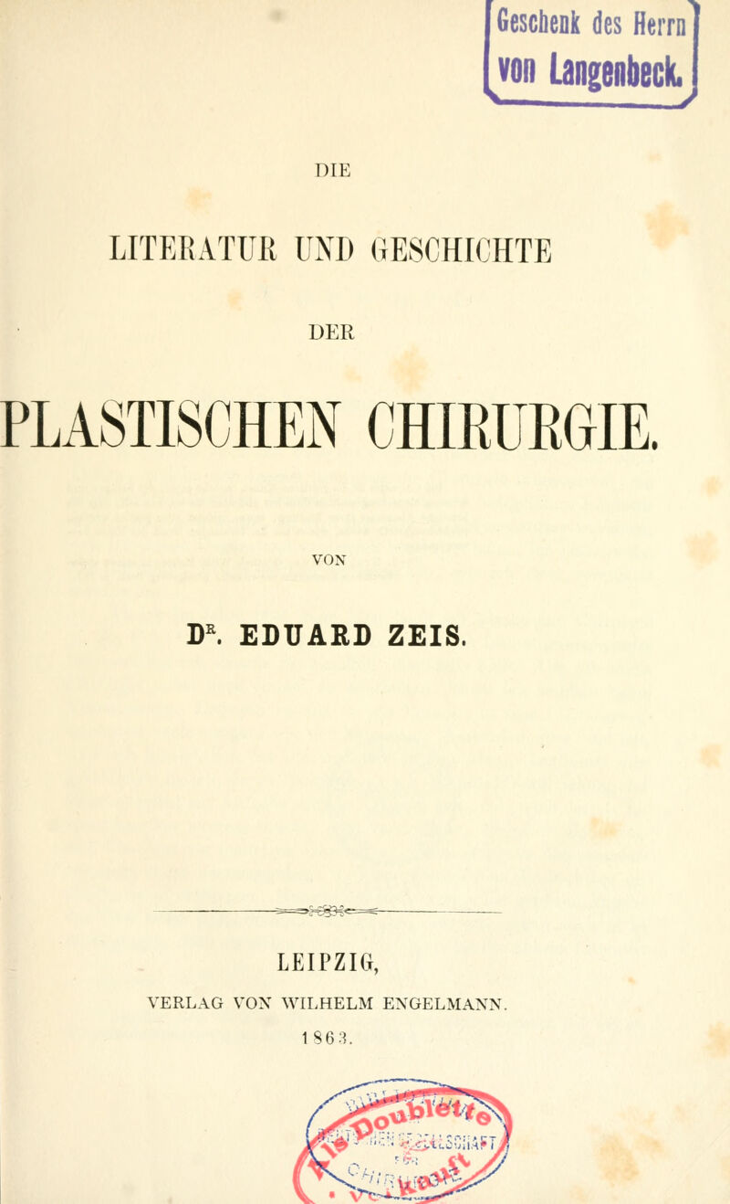 Geschenk des Herrn von Langenbeck. DIE LITERATUR UND GESCHICHTE DER PLASTISCHEN CHIEÜKGIE. VON DR. EDUARD ZEIS. LEIPZIG, VERLAG VON WILHELM ENGELMANN. 1863.