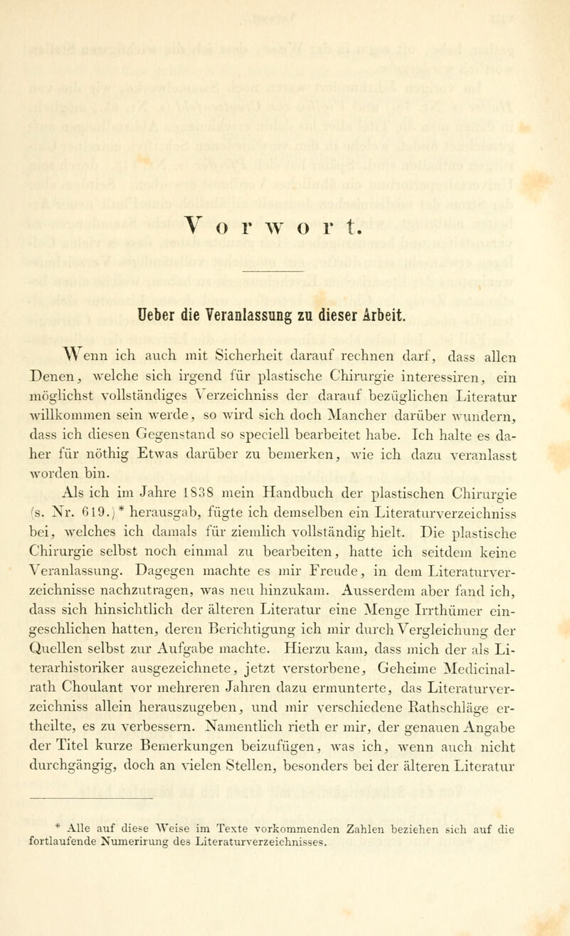 Ueber die Veranlassung zu dieser Arbeit. W enn ich auch mit Sicherheit darauf rechnen darf, dass allen Denen, welche sich irgend für plastische Chirurgie interessiren, ein möglichst vollständiges \ erzeichniss der darauf bezüglichen Literatur willkommen sein werde, so wird sich doch Mancher darüber wundern, dass ich diesen Gegenstand so speciell bearbeitet habe. Ich halte es da- her für nöthig Etwas darüber zu bemerken, wie ich dazu veranlasst worden bin. Als ich im Jahre 1838 mein Handbuch der plastischen Chirurgie (s. Nr. 619.)* herausgab, fügte ich demselben ein Literaturverzeichniss bei, welches ich damals für ziemlich vollständig hielt. Die plastische Chirurgie selbst noch einmal zu bearbeiten, hatte ich seitdem keine Veranlassung. Dagegen machte es mir Freude, in dem Literaturver- zeichnisse nachzutragen, was neu hinzukam. Ausserdem aber fand ich, dass sich hinsichtlich der älteren Literatur eine Menge Irrthümer ein- geschlichen hatten, deren Berichtigung ich mir durch Vergleichung der Quellen selbst zur Aufgabe machte. Hierzu kam, dass mich der als Li- terarhistoriker ausgezeichnete, jetzt verstorbene, Geheime Medicinal- rath Choulant vor mehreren Jahren dazu ermunterte, das Literaturver- zeichniss allein herauszugeben, und mir verschiedene Rathschläge er- theilte, es zu verbessern. Namentlich rieth er mir, der genauen Angabe der Titel kurze Bemerkungen beizufügen, was ich, wenn auch nicht durchgängig, doch an vielen Stellen, besonders bei der älteren Literatur * Alle auf diese Weise im Texte vorkommenden Zahlen beziehen sich auf die fortlaufende Numerirun» des Literaturverzeichnisses.