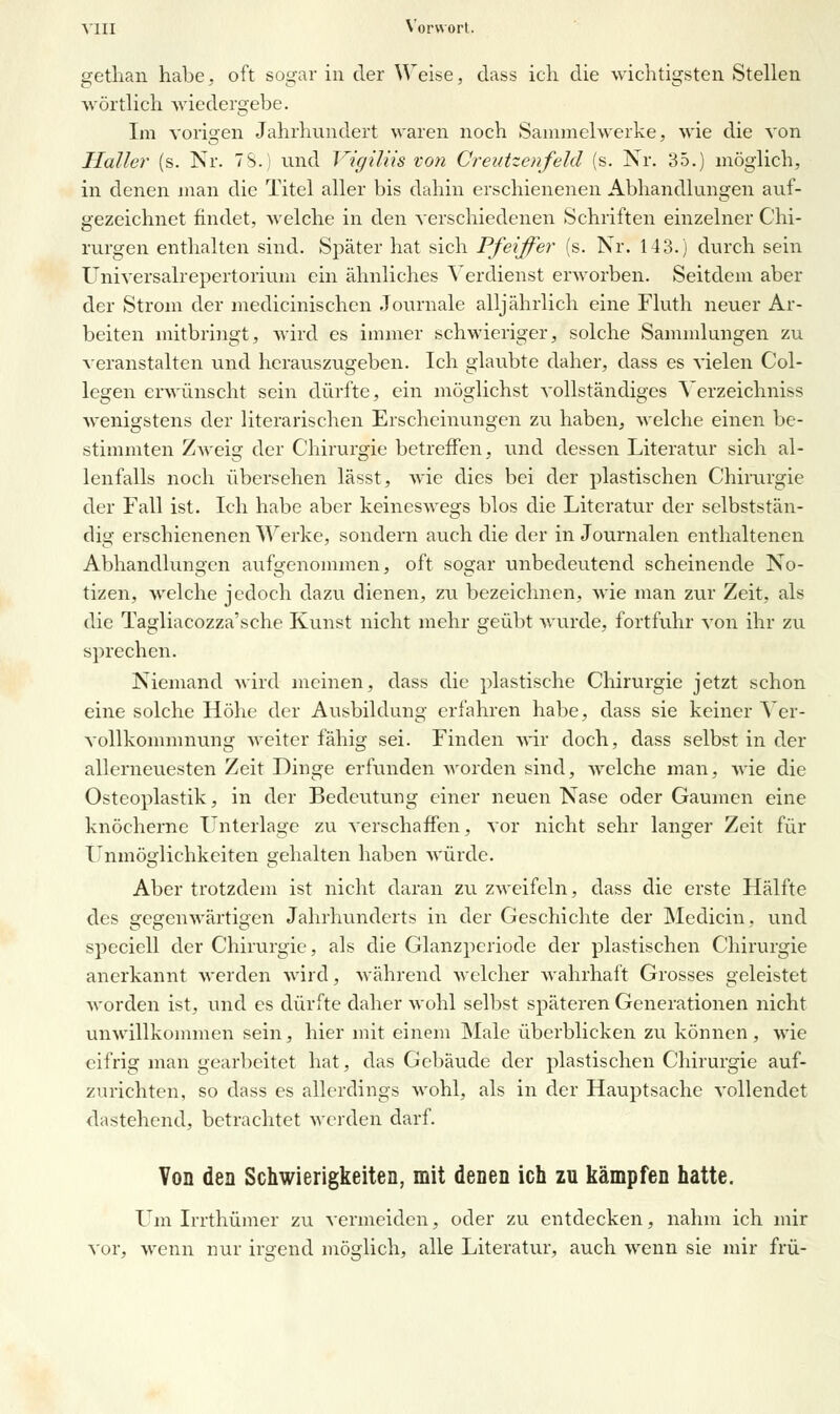 gethan habe, oft sogar in der Weise, dass ich die wichtigsten Stellen wörtlich wiedergebe. Im vorigen Jahrhundert waren noch Sammelwerke, wie die von Haller (s. Nr. TS.) und Vigiliis von Creutzenfeld (s. Nr. 35.) möglich, in denen man die Titel aller bis dahin erschienenen Abhandlungen auf- gezeichnet findet, welche in den verschiedenen Schriften einzelner Chi- rurgen enthalten sind. Später hat sich Pfeiffer (s. Nr. 143.) durch sein Universalrepertorium ein ähnliches Verdienst erworben. Seitdem aber der Strom der medicinischen Journale alljährlich eine Fluth neuer Ar- beiten mitbringt, wird es immer schwieriger, solche Sammlungen zu veranstalten und herauszugeben. Ich glaubte daher, dass es vielen Col- legen erwünscht sein dürfte, ein möglichst vollständiges Verzeichniss wenigstens der literarischen Erscheinungen zu haben, welche einen be- stimmten Zweig der Chirurgie betreffen, und dessen Literatur sich al- lenfalls noch übersehen lässt, wie dies bei der plastischen Chirurgie der Fall ist. Ich habe aber keineswegs blos die Literatur der selbststän- dig erschienenen Werke, sondern auch die der in Journalen enthaltenen Abhandlungen aufgenommen, oft sogar unbedeutend scheinende No- tizen, welche jedoch dazu dienen, zu bezeichnen, wie man zur Zeit, als die Tagliacozza'sche Kunst nicht mehr geübt wurde, fortfuhr von ihr zu sprechen. Niemand wird meinen, dass die plastische Chirurgie jetzt schon eine solche Höhe der Ausbildung erfahren habe, dass sie keiner Ver- vollkommnung weiter fähig sei. Finden wir doch, dass selbst in der allerneuesten Zeit Dinge erfunden worden sind, welche man, wie die Osteoplastik, in der Bedeutung einer neuen Nase oder Gaumen eine knöcherne Unterlage zu verschaffen, vor nicht sehr langer Zeit für Unmöglichkeiten gehalten haben würde. Aber trotzdem ist nicht daran zu zweifeln, dass die erste Hälfte des gegenwärtigen Jahrhunderts in der Geschichte der Medicin, und speciell der Chirurgie, als die Glanzperiode der plastischen Chirurgie anerkannt werden wird, während welcher wahrhaft Grosses geleistet worden ist, und es dürfte daher wohl selbst späteren Generationen nicht unwillkommen sein, hier mit einem Male überblicken zu können, wie eifrig man gearbeitet hat, das Gebäude der plastischen Chirurgie auf- zurichten, so dass es allerdings wohl, als in der Hauptsache vollendet dastehend, betrachtet werden darf. Von den Schwierigkeiten, mit denen ich zu kämpfen hatte. Um Irrthümer zu vermeiden, oder zu entdecken, nahm ich mir vor, wenn nur irgend möglich, alle Literatur, auch wenn sie mir frü-