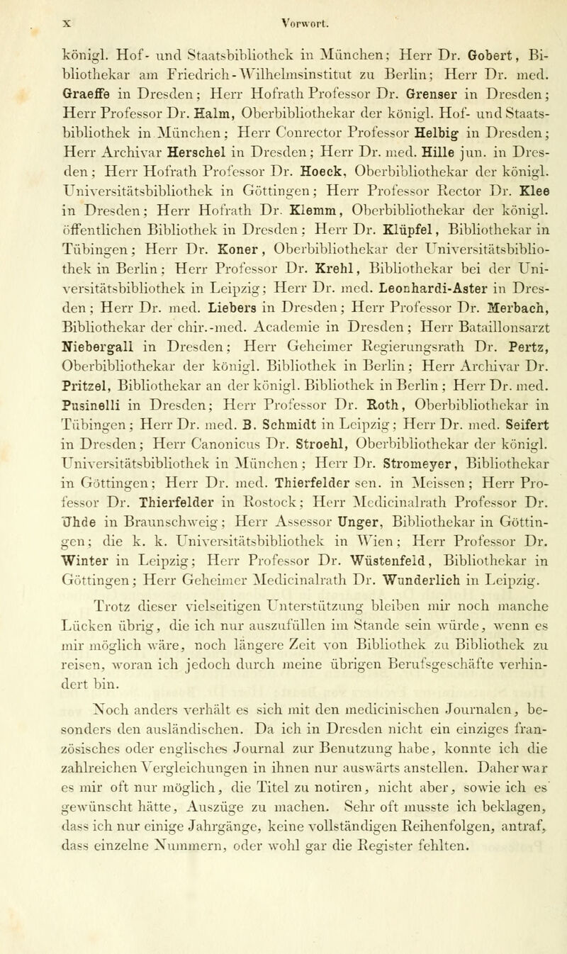 königl. Hof- und Staatsbibliothek in München; Herr Dr. Gobert, Bi- bliothekar am Friedrich-Wilhelmsinstitut zu Berlin; Herr Dr. med. Graeffe in Dresden; Herr Hofrath Professor Dr. Grenser in Dresden; Herr Professor Dr. Halm, Oberbibliothekar der königl. Hof- und Staats- bibliothek in München; Herr Conrector Professor Heibig in Dresden; Herr Archivar Herschel in Dresden; Herr Dr. med. Hille jun. in Dres- den ; Herr Hofrath Professor Dr. Hoeck, Oberbibliothekar der königl. Universitätsbibliothek in Göttingen; Herr Professor Rector Dr. Klee in Dresden; Herr Hofrath Dr. Klemm, Oberbibliothekar der königl. öffentlichen Bibliothek in Dresden; Herr Dr. Klüpfel, Bibliothekar in Tübingen; Herr Dr. Koner, Oberbibliothekar der Universitätsbiblio- thek in Berlin; Herr Professor Dr. Krehl, Bibliothekar bei der Uni- versitätsbibliothek in Leipzig; Herr Dr. med. Leonhardi-Aster in Dres- den; Herr Dr. med. Liebers in Dresden; Herr Professor Dr. Merbach, Bibliothekar der chir.-med. Academie in Dresden; Herr Bataillonsarzt Niebergali in Dresden; Herr Geheimer Regierungsrath Dr. Pertz, Oberbibliothekar der königl. Bibliothek in Berlin; Herr Archivar Dr. Pritzel, Bibliothekar an der königl. Bibliothek in Berlin ; Herr Dr. med. Pusinelli in Dresden; Herr Professor Dr. Roth, Oberbibliothekar in Tübingen; Herr Dr. med. B. Schmidt in Leipzig; Herr Dr. med. Seifert in Dresden; Herr Canonicus Dr. Stroehl, Oberbibliothekar der königl. Universitätsbibliothek in München; Herr Dr. Stromeyer, Bibliothekar in Göttingen; Herr Dr. med. Thierfelder sen. in Meissen; Herr Pro- fessor Dr. Thierfelder in Rostock; Herr Medicinalrath Professor Dr. Jhde in Braunschweig; Herr Assessor Unger, Bibliothekar in Göttin- gen ; die k. k. Universitätsbibliothek in Wien; Herr Professor Dr. Winter in Leipzig; Herr Professor Dr. Wüstenfeld, Bibliothekar in Göttingen; Herr Geheimer Medicinalrath Dr. Wunderlieh in Leipzig. Trotz dieser vielseitigen Unterstützung bleiben mir noch manche Lücken übrig, die ich nur auszufüllen im Stande sein würde, wenn es mir möglich wäre, noch längere Zeit von Bibliothek zu Bibliothek zu reisen, woran ich jedoch durch meine übrigen Berufsgeschäfte verhin- dert bin. Noch anders verhält es sich mit den medicinischen Journalen, be- sonders den ausländischen. Da ich in Dresden nicht ein einziges fran- zösisches oder englisches Journal zur Benutzung habe, konnte ich die zahlreichen Vergleichungen in ihnen nur auswärts anstellen. Daher war e* mir oft nur möglich, die Titel zu notiren, nicht aber, sowie ich es gewünscht hätte, Auszüge zu machen. Sehr oft musste ich beklagen, dass ich nur einige Jahrgänge, keine vollständigen Reihenfolgen, antraf, dass einzelne Nummern, oder wohl gar die Register fehlten.