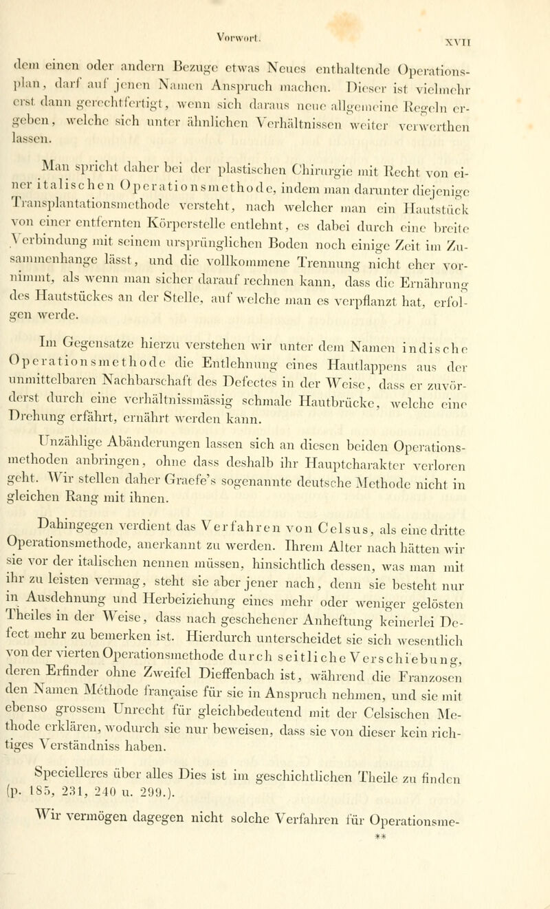 dem einen oder andern Bezüge etwas Neues enthaltende Operations- plan, darf auf jenen Namen Anspruch machen. Dieser ist vielmehr erst dann gerechtfertigt, wenn sich daraus neue allgemeine Regeln er- geben, welche sich unter ähnlichen Verhältnissen weiter verwerthen lassen. Man spricht daher bei der plastischen Chirurgie mit Recht von ei- ner italischen Operationsmethode, indem man darunter diejenige Transplantationsmethode versteht, nach welcher man ein Hautstück von einer entfernten Körperstelle entlehnt, es dabei durch eine breite } erbindung mit seinem ursprünglichen Boden noch einige Zeit im Zu- sammenhange lässt, und die vollkommene Trennung nicht eher vor- nimmt, als wenn man sicher daraufrechnen kann, dass die Ernährung des Hautstückes an der Stelle, auf welche man es verpflanzt hat, erfol- gen werde. Im Gegensatze hierzu verstehen wir unter dem Namen indische Operationsmethode die Entlehnung eines Hautlappens aus der unmittelbaren Nachbarschalt des Defectes in der Weise, dass er zuvör- derst durch eine verhältnissmässig schmale Hautbrücke, welche eine Drehung erfährt, ernährt werden kann. Unzählige Abänderungen lassen sich an diesen beiden Operations- methoden anbringen, ohne dass deshalb ihr Hauptcharakter verloren geht. Wir stellen daher Graefe's sogenannte deutsche Methode nicht in gleichen Rang mit ihnen. Dahingegen verdient das Verfahren von Celsus, als eine dritte Operationsmethode, anerkannt zu werden. Ihrem Alter nach hätten wir sie vor der italischen nennen müssen, hinsichtlich dessen, was man mit ihr zu leisten vermag, steht sie aber jener nach, denn sie besteht nur in Ausdehnung und Herbeiziehung eines mehr oder weniger gelösten Theiles in der Weise, dass nach geschehener Anheftimg keinerlei Dc- fect mehr zu bemerken ist. Hierdurch unterscheidet sie sich wesentlich von der vierten Operationsmethode dur ch s ei tli che V er s chiebung, deren Erfinder ohne Zweifel Dieffenbach ist, während die Franzosen den Namen Methode francaise für sie in Anspruch nehmen, und sie mit ebenso grossem Unrecht für gleichbedeutend mit der Celsischen Me- thode erklären, wodurch sie nur beweisen, dass sie von dieser kein rich- tiges Verständniss haben. Specielleres über alles Dies ist im geschichtlichen Theile zu finden (p. 185, 231, 240 u. 299.). Wir vermögen dagegen nicht solche Verfahren für Operationsme-