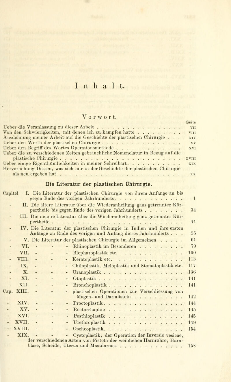 Inhalt. Vorwort. Seite Ueber die Veranlassung zu dieser Arbeit vn Von den Schwierigkeiten, mit denen ich zu kämpfen hatte vm Ausdehnung meiner Arbeit auf die Geschichte der plastischen Chirurgie . . . xiv Ueber den Werth der plastischen Chirurgie xv Ueber den Begriff des Wortes Operationsmethode xvi Ueber die zu verschiedenen Zeiten gebräuchliche Nomenclatur in Bezug auf die plastische Chirurgie xviii Ueber einige Eigentümlichkeiten in meiner Schreibart xix Hervorhebung Dessen, Avas sich mir in der Geschichte der plastischen Chirurgie als neu ergeben hat xx Die Literatur der plastischen Chirurgie. Capitel I. Die Literatur der plastischen Chirurgie von ihrem Anfange an bis gegen Ende des vorigen Jahrhunderts 1 IL Die ältere Literatur über die Wiederanheilung ganz getrennter Kör- pertheile bis gegen Ende des vorigen Jahrhunderts 34 III. Die neuere Literatur über die Wiederanheilung ganz getrennter Kör- pertheile 44 IV. Die Literatur der plastischen Chirurgie in Indien und ihre ersten Anfänge zu Ende des vorigen und Anfang dieses Jahrhunderts ... 55 V. Die Literatur der plastischen Chirurgie im Allgemeinen 61 VI. ... Rhinoplastik im Besonderen 79 VH. - - - Blepharoplastik etc 100 VIII. ... Keratoplastik etc 113 IX. --- Chiloplastik, Meloplastik und Stomatoplastiketc. 117 X. - - Uranoplastik 13(1 XL - - Otoplastik 141 XII. ... Bronchoplastik 141 Cap. XIII. ... plastischen Operationen zur Verschliessung von Magen- und Darmfisteln 142 XIV. ... Proctoplastik 144 XV. --. Rectorrhaphie 145 XVI. ... Posthioplastik 145 - XVII. - - - Urethroplastik 149 - XVIII. - - - Oscheoplastik 154 XIX. ... Cystoplastik, der Operation der Inversio vesicae, der verschiedenen Arten von Fisteln der -weiblichen Harnröhre, Harn- blase, Scheide, Uterus und Mastdarmes 15S