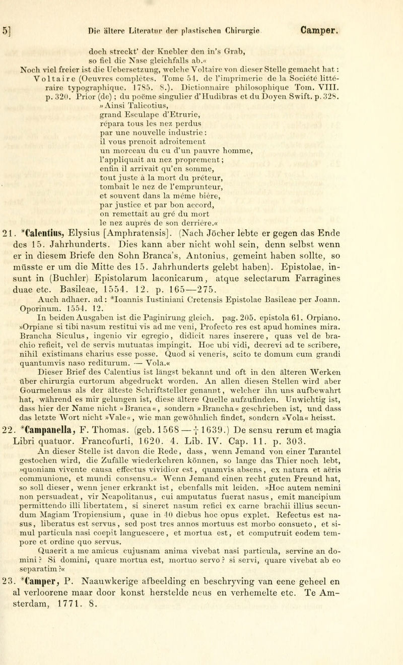 doch streckt' der Knebler den in's Grab, so fiel die Nase gleichfalls ab.« Noch viel freier ist die Uebersetzung, welche Voltaire von dieser Stelle gemacht hat: Voltaire (Oeuvres completes. Tome 54. de l'impriinoric de la Societe litte- raire typographique. 17Sö. 8.), Dictionnaire philosopliique Tom. VIII. p. 320. Prior (de); du poeme singulier d'IIudibras et du Doyen Swift, p. 328. »Ainsi Talicotius, grand Esculape d'Etrurie, repara tous les nez perdus par une nouvelle industrie : il vous prenoit adroitement un morceau du cu d'un pauvre homme, l'appliquait au nez proprement; enfin il arrivait qu'en somme, tout juste ä la mort du preteur, tombait le nez de l'emprunteur, et souvent dans la meme biere, par justice et par bon aecord, on remettait au gre du mort le nez aupres de son derriere.« 21. *Calentius, Elysius [Amphratensis]. (Nach Jöcher lebte er gegen das Ende des 15. Jahrhunderts. Dies kann aber nicht wohl sein, denn selbst wenn er in diesem Briefe den Sohn Branca's, Antonius, gemeint haben sollte, so müsste er um die Mitte des 15. Jahrhunderts gelebt haben). Epistolae, in- sunt in (Buchler) Epistolarum laconicarum, atque selectarum Farragines duae etc. Basileae, 1554. 12. p. 165—275. Auch adhaer. ad: *Ioannis Iustiniani Cretensis Epistolae Basileae per Joann. Oporinum. 1554. 12. In beiden Ausgaben ist die Paginirung gleich, pag. 205. epistola 61. Orpiano. »Orpiane si tibi nasum restitui vis ad nie veni, Profecto res est apud homines mira. Brancha Siculus, ingenio vir egregio, didicit nares inserere, quas vel de bra- chio reficit, vel de servis mutuatas impingit. Hoc ubi vidi, decrevi ad te scribere, nihil existimans charius esse posse. Quod si veneris, scito te domum cum grandi quantumvis naso rediturum. — Vola.« Dieser Brief des Calentius ist längst bekannt und oft in den älteren Werken über chirurgia curtorum abgedruckt worden. An allen diesen Stellen wird aber Gourmelenus als der älteste Schriftsteller genannt, welcher ihn uns aufbewahrt hat, während es mir gelungen ist, diese ältere Quelle aufzufinden. Unwichtig ist, dass hier der Name nicht »Branca«, sondern «Brancha« geschrieben ist, und dass das letzte Wort nicht »Vale«, wie man gewöhnlich findet, sondern »Vola« heisst. 22. *CamßauelIa, F. Thomas, (geb. 1568 — -'r 1639.) De sensu rerum et magia Libri quatuor. Francofurti, 1620. 4. Lib. IV. Cap. 11. p. 303. An dieser Stelle ist davon die Rede, dass, wenn Jemand von einer Tarantel gestochen wird, die Zufälle wiederkehren können, so lange das Thier noch lebt, »quoniam vivente causa effectus vividior est, quamvis absens, ex natura et aeris communione, et mundi consensu.« Wenn Jemand einen recht guten Freund hat, so soll dieser, wenn jener erkrankt ist, ebenfalls mit leiden. »Hoc autem nemini non persuadeat, vir Neapolitanus, cui amputatus fuerat nasus , emit maneipium permittendo Uli libertatem, si sineret nasum refici ex carne brachii illius seeun- dum Magiam Tropiensium, quae in 40 diebus hoc opus explet. Refectus est na- sus, liberatus est servus, sed post tres annos mortuus est morbo consueto, et si- mul particula nasi coepit languescere, et mortua est, et computruit eodem tem- pore et ordine quo servus. Quaerit a me amicus cujusnam anima vivebat nasi particula, servine an do- mini ? Si domini, quare mortua est, mortuo servo ? si servi, quare vivebat ab eo separatim ?« 23. *Camper, P. Naauwkerige afbeelding en beschryving van eene gebeel en al verloorene maar door konst herstelde neus en verhemelte etc. Te Am- sterdam, 1771. 8.