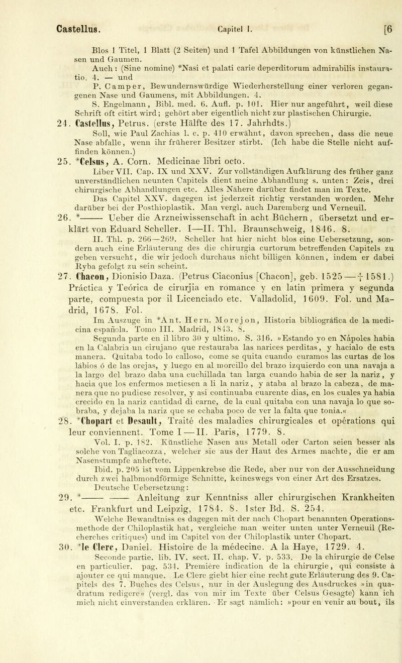 Bios 1 Titel, 1 Blatt (2 Seiten) und 1 Tafel Abbildungen von künstlichen Na- sen und Gaumen. Auch: (Sine nomine) *Nasi et palati carie deperditorum admirabilis instaura- tio. 4. — und P. Camper, Bewundernswürdige Wiederherstellung einer verloren gegan- genen Nase und Gaumens, mit Abbildungen. 4. S. Engelmann, Bibl. med. 6. Aufl. p. 101. Hier nur angeführt, weil diese Schrift oft citirt wird; gehört aber eigentlich nicht zur plastischen Chirurgie. 24. Castellus; Petrus, (erste Hälfte des 17. Jahrhdts.) Soll, wie Paul Zachias 1. c. p. 410 erwähnt, davon sprechen, dass die neue Nase abfalle, wenn ihr früherer Besitzer stirbt. (Ich habe die Stelle nicht auf- finden können.) 25. *CelsiiSj A. Com. Medicinae libri octo. Liber VII. Cap. IX und XXV. Zur vollständigen Aufklärung des früher ganz unverständlichen neunten Capitels dient meine Abhandlung s. unten: Zeis, drei chirurgische Abhandlungen etc. Alles Nähere darüber findet man im Texte. Das Capitel XXV. dagegen ist jederzeit richtig verstanden worden. Mehr darüber bei der Posthioplastik. Man vergl. auch Daremberg und Verneuil. 26. * Ueber die Arzneiwissenschaft in acht Büchern, übersetzt und er- klärt von Eduard Scheller. I—IL Thl. Braunschweig, 1846. 8. II. Thl. p. 200—200. Scheller hat hier nicht blos eine Uebersetzung, son- dern auch eine Erläuterung des die chirurgia curtorum betreffenden Capitels zu geben versucht, die wir jedoch durchaus nicht billigen können, indem er dabei Ryba gefolgt zu sein scheint. 27. Chacon, Dionisio Daza. (Petrus Ciaconius [Chacon], geb. 1525 — f 1581.) Practica y Teörica de cirurjia en romance y en latin primera y segunda parte, compuesta por il Licenciado etc. Valladolid, 1609. Fol. und Ma- drid, 1678. Fol. Im Auszuge in *Ant. Hern. Morejon, Historia bibliografica de la medi- cina espafiola. Tomo III. Madrid, 1843. S. Segunda parte en il libro 30 y ultimo. S. 316. »Estando yo en Näpoles habia en la Calabria un cirujano que restauraba las narices perditas, y hacialo de esta manera. Quitaba todo lo calloso, come se quita cuando curamos las curtas de los läbios ö de las orejas, y luego en al morcillo del brazo izquierdo con una navaja a la largo del brazo daba una cuchillada tan larga cuando habia de ser la nariz , y hacia que los enfermos metiesen a li la nariz, y ataba al brazo la cabeza, de ma- nera que no pudiese resolver, y asi continuaba cuarente dias, en los cuales ya habia crecido en la nariz cantidad di carne, de la cual quitaba con una navaja lo que so- braba, y dejaba la nariz que se echaba poco de ver la falta que tonia.« 28. *Chopart et Desault, Traite des maladies chirurgicales et Operations qui leur conviennent. Tome I—II. Paris, 1779. 8. Vol. I. p. 1S2. Künstliche Nasen aus Metall oder Carton seien besser als solche von Tagliacozza, welcher sie aus der Haut des Armes machte, die er am Nasenstumpfe anheftete. Ibid. p. 205 ist vom Lippenkrebse die Rede, aber nur von der Ausschneidung durch zwei halbmondförmige Schnitte, keineswegs von einer Art des Ersatzes. Deutsche Uebersetzung: 29. * Anleitung zur Kenntniss aller chirurgischen Krankheiten etc. Frankfurt und Leipzig, 1784. 8. Ister Bd. S. 254. Welche Bewandtniss es dagegen mit der nach Chopart benannten Operations- methode der Chiloplastik hat, vergleiche man weiter unten unter Verneuil (Re- cherches critiques) und im Capitel von der Chiloplastik unter Chopart. 30. *le Clerc, Daniel. Histoire de la medecine. A la Haye, 1729. 4. Secondc partie. lib. IV. sect. II. chap. V. p. 533. De la Chirurgie de Celse en particulier. pag. 534. Premiere indication de la Chirurgie, qui consiste ä ajouter ce qui manque. Le Clerc giebt hier eine recht gute Erläuterung des 9. Ca- pitels des 7. Buches des Celsus, nur in der Auslegung des Ausdruckes »in qua- dratum redigere« (vergl. das von mir im Texte über Celsus Gesagte) kann ich mich nicht einverstanden erklären. Er sagt nämlich: »pour en venir au bout, ils