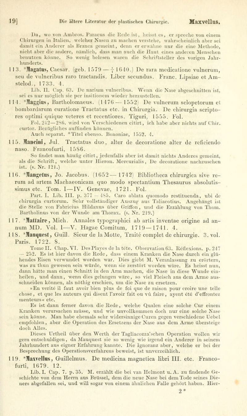 Da, wo von Amliros. Paraeus die Rede ist , heissl es, er spreche von einem Chirurgen in Italien, welcher Nasen zu machen verstelle, wahrscheinlich aber sei damit ein Anderer als Bianca gemeint, denn er erwähne nur die eine Methode, nicht aber die andere, nämlich, dass man auch die Haut eines anderen Menschen henutzen könne. So wenig belesen waren die Schriftsteller des vorigen Jahr- hunderts. 1 I 3. 'Ulagatus, Caesar, (geb. 1579 — f 16-10.) De rara medicatione vulnerum, seu de vulneribus raro tractandis. Liber secundus. Franc. Lipsiae et Am- stelod., 1733. 4. Lib. II. Cap. Ii3. De narium vulneribus. Wenn die Nase abgeschnitten ist, sei es nur möglich sie per insitionem wieder herzustellen. 1 11. *fflaggiuS; Bartholomaeus. (147G— 1552) De vulnerum sclopetorum et bombardarum curatione Tractatus etc. in Chirurgia. De chirurgia scripto- res optimi quique veteres et recentiores. Tiguri, 1555. Fol. Fol. 242—286. -wird von Verschiedenen citirt, ich habe aber nichts auf Chir. curtor. Bezügliches auffinden können. Auch separat. * Titel ebenso. Bononiae, 1552. 4. 115. Mancini, Jul. Tractatus duo, alter de decoratione alter de reficiendo naso. Francofurti, 1586. So findet man häufig citirt, jedenfalls aber ist damit nichts Anderes gemeint, als die Schrift, welche unter Hieron. Mercurialis, De decoratione nachzusehen ist. (s. Nr. 121.) 116. *langetus, Jo. Jacobus. (1652—1742) Bibliotheca chirurgica sive re- rum ad artem Macbaeonicam quo modo spectantium Thesaurus absolutis- simus etc. Tom. I—IV. Genevae, 1721. Fol. Part. I. Lib. III. p. 377 — 4S5. Caro ablata quomodo restituenda, ubi de chirurgia curtorum. Sehr vollständiger Auszug aus Taliacotius. Angehängt ist die Stelle von Fabricius Hildanus über Griffon, und die Erzählung von Thom. Bartholinus von der Wunde am Thorax, (s. Nr. 219.) 117. *!attaire, Mich. Annales typographici ab artis inventae origine ad an- num MD. Vol. 1—V. Hagae Comitum, 1719 — 1741. 4. 118. *Mauquest, Guill. Sieur de la Motte, Traite complet de Chirurgie. 3. vol. Paris. 1722. 8. Tome II. Chap.VI. DesPlayes de la tete. Observation 63. Reflexions. p. 247 — 252. Es ist hier davon die Rede, dass einem Kranken die Nase durch ein glü- hendes Eisen verwundet worden war. Dies giebt M. Veranlassung zu erörtern, was zu thun gewesen sein würde, wenn sie zerstört worden wäre. Es heisst nun, dann hätte man einen Schnitt in den Arm machen, die Nase in diese Wunde ein- heilen , und dann, wenn dies gelungen wäre, so viel Fleisch aus dem Arme aus- schneiden können, als nöthig erschien, um die Nase zu ersetzen. »En verite il faut avoir bien plus de foi que de raison pour croire une teile chose, et que les auteurs qui disent l'avoh- fait ou vü faire, ayent ete d'effrontez menteurs« etc. Es ist dann ferner davon die Rede, welche Qualen eine solche Cur einem Kranken verursachen müsse, und wie unvollkommen doch nur eine solche Nase sein könne. Man habe ehemals sehr widersinnige Curen gegen verschiedene Uebel empfohlen, aber die Operation des Ersetzens der Nase aus dem Arme übersteige doch Alles. Dieses Urtheil über den Werth der Tagliacozza'schen Operation wollen wir gern entschuldigen, da Mauquest sie so wenig wie irgend ein Anderer in seinem Jahrhundert aus eigner Erfahrung kannte. Die Ignoranz aber, welche er bei der Besprechung des Operationsverfahrens beweist, ist unverzeihlich. 119. *Iaxvellus, Guillelmus. De mediana magnetica libri III. etc. Franco- furti, 1679. 12. Lib. I. Cap. 7. p. 35. M. erzählt die bei van Helmont u. A. zu findende Ge- schichte von dem Herrn aus Brüssel, dem die neue Nase bei dem Tode seines Die- ners abgefallen sei, und will sogar von einem ähnlichen Falle gehört haben. Hier- 2*