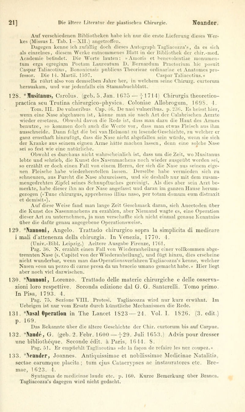 Auf verschiedenen Bibliotheken habe ich nur die erste Lieferung dieses Wer- kes (Missua I. Tab. I- XII.) angetroffen. Dagegen kenne ich zufallig doch dieses Autograph Tagliacozza's, da es sich als einzelnes, diesem Werke entnommenes Blatt in der Bibliothek der chir.-med. Academie befindet. Die Worte lauten: »Amoris et benevolentiae monumen- tum erga egregium Poetam Laureatum D. Bernardum Praetorium hie posuit Caspar Taliacotius, Bononiensis publicus Theoricae ordinariae et Anatomes pro- fessor. Die 14. Martii. 1597, Caspar Taliacotius.« Es rührt also von demselben Jahre her, in welchem seine Chirurg, curtorum herauskam, und war jedenfalls ein Stammbuchblatt. 128. *MusitanilSj Carolus. (geb. 5. Jan. 1635 — 7 1714) Chirurgia theoretico- practica seu Trutina chirurgico-physica. Coloniae Allobrogum, 1698. 4. Tom. III. De vulneribus. Cap. 4G. De nasi vulneribus. p. 236. Es heisst hier, wenn eine Nase abgehauen ist, könne man sie nach Art der Calabrischen Aerzte wieder ersetzen. Obwohl davon die Rede ist, dass man dazu die Haut des Armes benutze, so kommen doch auch die Worte vor, dass man etwas Fleisch aus ihm ausschneide. Dann folgt die bei vanHelmont zu lesende Geschichte, zu welcher er ganz ernsthaft hinzufügt, dass die Nase nicht abgefallen sein -würde, wenn sie sich der Kranke aus seinem eignen Arme hätte machen lassen, denn eine solche Nase sei so fest wie eine natürliche. Obwohl es durchaus nicht wahrscheinlich ist, dass um die Zeit, wo Musitanus lebte und schrieb, die Kunst des Nasenmachens noch wieder ausgeübt worden sei, so erzählt er doch einen Fall von einem Herrn, der sich die Nase aus seinem eige- nen Fleische habe wiederherstellen lassen. Derselbe habe vermieden sich zu schneuzen, aus Furcht die Nase abzureissen, und sie deshalb nur mit dem zusam- mengedrehten Zipfel seines Schnupftuches gereinigt. Als dies aber sein Arzt be- merkte, habe dieser ihn an der Nase angefasst und daran im ganzen Hause herum- gezogen (»Tunc chirurgus, apprehenso illius naso, per totam domurn eum distraxit et demisit«). Auf diese Weise fand man lange Zeit Geschmack daran, sich Anectoden über die Kunst des Nasenmachens zu erzählen, aber Niemand wagte es, eine Operation dieser Art zu unternehmen, ja man verschaffte sich nicht einmal genaue Kenntniss über die dafür genau angegebene Operationsweise. 129. Vüiiioiii, Angelo. Trattado chirurgico sopra la simplicita di medicare i mali d'attenenza della chirurgia. In Venezia, 1770. 4. (Univ.-Bibl. Leipzig.) Aeltere Ausgabe Firenze, 1761. Pag. 36. N. erzählt einen Fall von Wiederanheilung einer vollkommen abge- trennten Nase (s. Capitel von der Wiederanheilung), und fügt hinzu, dies erscheine nicht wunderbar, -wenn man das Operationsverfahren Tagliacozza's kenne, welcher Nasen »con un pezzo di carne presa da un braccio umano gemacht habe.« Hier liegt aber noch viel dazwischen. 130. *Nanuoui, Lorenzo. Trattado delle materie chirurgiche e delle osserva- zioni loro respettive. Seconda edizione dal G. G. Santerelli. Tomo primo. In Pisa, 1793. 4. Pag. 75. Sezione VIII. . Protesi. Tagliacozza wird nur kurz erwähnt. Im Uebrigen ist nur vom Ersatz durch künstliche Mechanismen die Rede. 131. *Kasal Operation in The Lancet 1823 — 24. Vol. I. 1826. (3. edit.) p. 169. Das Bekannte über die ältere Geschichte der Chir. curtorum bis auf Carpue. 132. *Naude, G. (geb. 2. Febr. 1600— f 29. Juli 1653.) Advis pour dresser une bibliotheque. Seconde edit. ä Paris, 1644. 8. Pag. 51. Er empfiehlt Tagliacotius »de la facon de refaire les nez coupez.« 133. *?ieainler, Joannes. Antiquissimae et nobilissimae Medicinae Natalitia. seetae earumque placita; tum ejus Catacrypses ac instauratores etc. Bre- mae, 1623. 4. Syntagma de medicinae laude etc. p. 160. Kurze Bemerkung über Branca. Tagliacozza's dagegen wird nicht gedacht.
