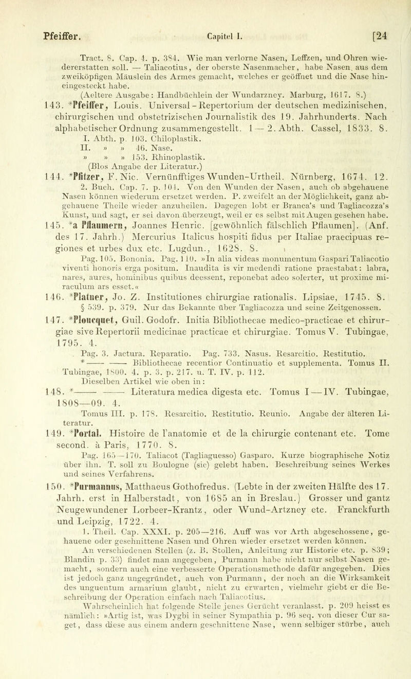 Pfeiffer. Capitel I. [24 Tract. S. Cap. 4. p. 384. Wie man verlorne Nasen, Leffzen, und Ohren wie- dererstatten soll. — Taliacotius, der oberste Nasenmacher, habe Nasen, aus dem zweiköpfigen Mäuslein des Armes gemacht, welches er geöffnet und die Nase hin- eingesteckt habe. (Aeltere Ausgabe: Handbüchlein der Wundarzney. Marburg, 1617. 8.) 143. *Pfeiffer, Louis. Universal - Repertorium der deutschen medizinischen, chirurgischen und obstetrizischen Journalistik des 19. Jahrhunderts. Nach alphabetischer Ordnung zusammengestellt. 1—2.Abth. Cassel, 1833. 8. I. Abth. p. 103. Chiloplastik. II. » » -16. Nase. « » » 153. Rhinoplastik. (Bios Angabe der Literatur.) 144. *Pfitzer, F. Nie. Vernünfftiges Wunden-Urtheil. Nürnberg, 1674. 12. 2. Buch. Cap. 7. p. 101. Von den Wunden der Nasen, auch ob abgehauene Nasen können wiederum ersetzet werden. P. zweifelt an der Möglichkeit, ganz ab- gehauene Theile wieder anzuheilen. Dagegen lobt er Branca's und Tagliacozza's Kunst, und sagt, er sei davon überzeugt, weil er es selbst mit Augen gesehen habe. 145. *a 1'ilauniern, Joannes Henric. [gewöhnlich fälschlich Pflaumen]. (Anf. des 17. Jahrh.) Mercurius Italicus hospiti fidus per Italiae praeeipuas re- giones et urbes dux etc. Lugdun., 162S. S. i Pag. 105. Bononia. Pag. 110. »In alia videas monumentum GaspariTaliacotio viventi honoris erga positum. Inaudita is vir medendi ratione praestabat: labra, nares, aures, hominibus quibus deessent, reponebat adeo solerter, ut proxime mi- raculum ars esset.« 146. *Platlier, Jo. Z. Institutiones chirurgiae rationalis. Lipsiae, 1745. S. § 539. p. 379. Nur das Bekannte über Tagliacozza und seine Zeitgenossen. 147. *Ploucquet, Guil. Godofr. Initia Bibliothecae medico-practicae et chirur- giae siveRepertorii medicinae practicae et chirurgiae. TomusV. Tubingae, 1795. 4. . Pag. 3. Jactura. Reparatio. Pag. 733. Nasus. Resarcitio. Restitutio. * Bibliothecae recentior Continuatio et supplementa. Tomus II. Tubingae, 1800. 4. p. 3. p. 217. u. T. IV. p. 112. Dieselben Artikel wie oben in: 148. * Literatura medica digesta etc. Tomus I—IV. Tubingae, 1808—09. 4. Tomus III. p. 17S. Resarcitio. Restitutio. Reunio. Angabe der älteren Li- teratur. 149. *Poi'lal. Histoire de l'anatomie et de la Chirurgie contenant etc. Tome second. ä Paris, 1770. 8. Pag. 165 —170. Taliacot (Tagliaguesso) Gasparo. Kurze biographische Notiz über ihn. T. soll zu Boulogne (sie) gelebt haben. Beschreibung seines Werkes und seines Verfahrens. 150. Piirm;iii:iiis, Matthaeus Gothofredus. (Lebte in der zweiten Hälfte des 17. Jahrh. erst in Halberstadt, von 1685 an in Breslau.) Grosser und gantz Neugewundener Lorbeer-Krantz, oder Wund-Artzney etc. Franckfurth und Leipzig, 1722. 4. 1. Theil. Cap. XXXI. p. 205—216. Auff was vor Arth abgeschossene, ge- hauene oder geschnittene Nasen und Ohren wieder ersetzet werden können. An verschiedenen Stellen (z. B. Stollen, Anleitung zur Historie etc. p. 839; Blandin p. 33) findet man angegeben, Purmann habe nicht nur selbst Nasen ge- macht, sondern auch eine verbesserte Operationsmethode dafür angegeben. Dies ist jedoch ganz ungegründet, auch von Purmann, der noch an die Wirksamkeit des unguentum armarium glaubt, nicht zu erwarten, vielmehr giebt er die Be- schreibung der Operation einfach nach Taliacotius. Wahrscheinlich hat folgende Stelle jenes Gerücht veranlasst, p. 20!) heisst es nämlich: »Artig ist, was Dygbi in seiner Sympathia p. 96 seq. von dieser Cur sa- get, dass diese aus einem andern geschnittene Nase, wenn selbiger stürbe, auch